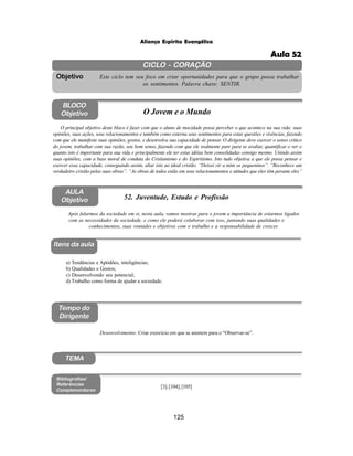 125
Aliança Espírita Evangélica
CICLO - CORAÇÃO
Este ciclo tem seu foco em criar oportunidades para que o grupo possa trabalhar
os sentimentos. Palavra chave: SENTIR.
Objetivo
Itens da aula
Tempo do
Dirigente
Bibliografias/
Referências
Complementares
TEMA
AULA
Objetivo 52. Juventude, Estudo e Profissão
BLOCO
Objetivo O Jovem e o Mundo
O principal objetivo deste bloco é fazer com que o aluno de mocidade possa perceber o que acontece na sua vida: suas
opiniões, suas ações, seus relacionamentos e também como externa seus sentimentos para estas questões e vivências, fazendo
com que ele manifeste suas opiniões, gostos, e desenvolva sua capacidade de pensar. O dirigente deve exercer o senso critico
do jovem, trabalhar com sua razão, seu bom senso, fazendo com que ele realmente pare para se avaliar, quantificar e ver o
quanto isto é importante para sua vida e principalmente ele ter estas idéias bem consolidadas consigo mesmo. Unindo assim
suas opiniões, com a base moral de conduta do Cristianismo e do Espiritismo. Isto tudo objetiva a que ele possa pensar e
exercer essa capacidade, conseguindo assim, aliar isto ao ideal cristão. “Deixei vir a mim os pequeninos”. “Reconhece um
verdadeiro cristão pelas suas obras”. “As obras de todos estão em seus relacionamentos e atitudes que eles têm perante eles”
Após falarmos da sociedade em si, nesta aula, vamos mostrar para o jovem a importância de estarmos ligados
com as necessidades da sociedade, e como ele poderá colaborar com isso, juntando suas qualidades e
conhecimentos, suas vontades e objetivos com o trabalho e a responsabilidade de crescer.
a) Tendências e Aptidões, inteligências;
b) Qualidades e Gostos;
c) Desenvolvendo seu potencial;
d) Trabalho como forma de ajudar a sociedade.
[3];[104];[105]
Desenvolvimento: Criar exercício em que se atentem para o “Observar-se”.
Aula 52
 