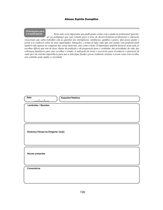 126
Aliança Espírita Evangélica
Orientações para
a Aula/Dirigente
Alunos presentes
Dinâmica (Tempo do Dirigente / Aula)
Lembretes / Recados
Comentários
Data
____/____/____
Expositor/Telefone
Nesta aula seria importante que pudéssemos contar com a ajuda de profissional (psicólo-
go ou pedagogo) que seja voltado para a área de desenvolvimento profissional e educação
vocacional, que saiba trabalhar com as questões das inteligências, tendências, aptidões e gostos. Que possa ajudar o
jovem a se conhecer, saber de suas capacidades, limitações, e acima de tudo como que este estudo, esta profissão pode
ajudá-lo não apenas na conquista das coisas materiais, mas como cristão. É Importante também destacar nesta aula as
escolhas difíceis que tem de fazer, diante da profissão e da preparação para o vestibular, das prioridades de vida, das
cobranças familiares para suas escolhas e estudo. A utilização de testes e exercícios para reconhecer o potencial de
cada um é de extrema importância para que a aula fique fixada e possa realmente orientar o jovem como esta escolha,
este caminho pode ajudar a sociedade.
 