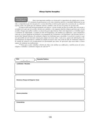 128
Aliança Espírita Evangélica
Orientações para
a Aula/Dirigente
Alunos presentes
Dinâmica (Tempo do Dirigente / Aula)
Lembretes / Recados
Comentários
Data
____/____/____
Expositor/Telefone
Outro item importante também a ser destacado é a importância da religião para o jovem.
É o momento de questionarmos a ele como a doutrina espírita e a mocidade influenciam na sua
vida e a importância que isto tem para ele; se ele já descobriu os motivos pelos quais ele se encontra ali, se a doutrina
espírita condiz com aquilo que ele realmente valoriza e também, como ele usa essa pratica no seu dia-a-dia.
Os tópicos desta aula mostram justamente este aspecto: o jovem vivendo sua fase de escolhas, fase esta em que a
sociedade em si quer que ele escolha e decida seus caminhos, e nós enquanto doutrina religiosa queremos que o jovem
acredite e busque uma melhor conduta e se desenvolva para algo desde já. Outro item importante a se trabalhar aqui é
o sentimento de religiosidade, o exemplo de João (O Evangelista) e dos médiuns na codificação, e para salientarmos
como que os jovens ajudaram na formação e na propagação do Cristianismo e do Espiritismo e que devemos buscar o
mesmo ideal. Quando falarmos do sentimento religioso nos lembramos que a mocidade é a escola do coração e o que
será apreendido ali será marcado e ficará para sempre em nossas vidas. A aula em si, apesar das informações e dos
questionamentos da importância e utilidade da religião em nossas vida, trata acima de tudo de sentimentos religiosos
no sentido da vivência e do reconhecimento da oportunidade que temos, de aproveitar algo nesta idade e sermos
capazes de realmente nos melhorarmos.
** Dicas para a aula: trabalhar a história de João e das médiuns na codificação, e também jovens de outras
religiões e trabalhar o sentimento religioso de cada um **.
 