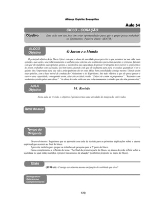 129
Aliança Espírita Evangélica
CICLO - CORAÇÃO
Este ciclo tem seu foco em criar oportunidades para que o grupo possa trabalhar
os sentimentos. Palavra chave: SENTIR.
Objetivo
Itens da aula
Tempo do
Dirigente
Bibliografias/
Referências
Complementares
TEMA
AULA
Objetivo 54. Revisão
BLOCO
Objetivo O Jovem e o Mundo
O principal objetivo deste bloco é fazer com que o aluno de mocidade possa perceber o que acontece na sua vida: suas
opiniões, suas ações, seus relacionamentos e também como externa seus sentimentos para estas questões e vivências, fazendo
com que ele manifeste suas opiniões, gostos, e desenvolva sua capacidade de pensar. O dirigente deve exercer o senso critico
do jovem, trabalhar com sua razão, seu bom senso, fazendo com que ele realmente pare para se avaliar, quantificar e ver o
quanto isto é importante para sua vida e principalmente ele ter estas idéias bem consolidadas consigo mesmo. Unindo assim
suas opiniões, com a base moral de conduta do Cristianismo e do Espiritismo. Isto tudo objetiva a que ele possa pensar e
exercer essa capacidade, conseguindo assim, aliar isto ao ideal cristão. “Deixei vir a mim os pequeninos”. “Reconhece um
verdadeiro cristão pelas suas obras”. “As obras de todos estão em seus relacionamentos e atitudes que eles têm perante eles”
Nesta aula de revisão, o objetivo é promovermos uma atividade de integração entre todos.
Desenvolvimento: Sugerimos que se aproveite essa aula de revisão para as primeiras explicações sobre o exame
espiritual que ocorrerá ao final do bloco.
Aproveite também para propor os trabalhos de pesquisa para a 2ª parte do bloco.
Como complemento a reflexão do tema: “Ao final da primeira parte do bloco, os alunos deverão refletir sobre a
sociedade no qual estão inseridos e propor mecanismos de atuação” (conforme proposto no início do bloco).
(TEMA 6) - Consigo ser otimista mesmo em função da realidade que vivo?
Aula 54
 