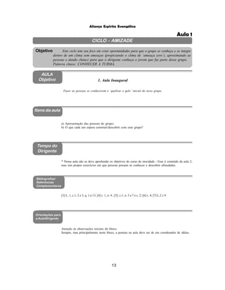 13
Aliança Espírita Evangélica
CICLO - AMIZADE
Este ciclo tem seu foco em criar oportunidades para que o grupo se conheça e se integre
dentro de um clima sem ameaças (propiciando o clima de ‘ameaça zero’), aproximando as
pessoas e dando chance para que o dirigente conheça o jovem que faz parte desse grupo.
Palavra chave: CONHECER A TURMA.
Objetivo
AULA
Objetivo
Aula 1
Itens da aula
Tempo do
Dirigente
Bibliografias/
Referências
Complementares
1. Aula Inaugural
Fazer as pessoas se conhecerem e ‘quebrar o gelo’ inicial do novo grupo.
a) Apresentação das pessoas do grupo;
b) O que cada um espera construir/descobrir com esse grupo?
* Nessa aula não se deve aprofundar os objetivos do curso de mocidade - Esse é conteúdo da aula 2,
mas sim propor exercícios em que pessoas possam se conhecer e descobrir afinudades.
[3] L. 1, c.1, 2 e 3, q. 1 a 13; [4] c. 1, n. 4 ; [5]: c.1, n. 3 a 7 e c. 2; [6] c. 4; [7] L.2 c.9
Atenção às observações iniciais do bloco.
Sempre, mas principalmente neste bloco, a postura na aula deve ser de um coordenador de idéias.
Orientações para
a Aula/Dirigente
 