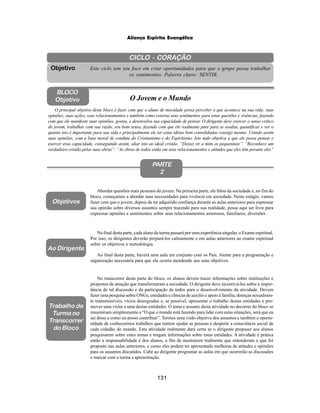 131
Aliança Espírita Evangélica
CICLO - CORAÇÃO
Este ciclo tem seu foco em criar oportunidades para que o grupo possa trabalhar
os sentimentos. Palavra chave: SENTIR.
Objetivo
BLOCO
Objetivo O Jovem e o Mundo
O principal objetivo deste bloco é fazer com que o aluno de mocidade possa perceber o que acontece na sua vida: suas
opiniões, suas ações, seus relacionamentos e também como externa seus sentimentos para estas questões e vivências, fazendo
com que ele manifeste suas opiniões, gostos, e desenvolva sua capacidade de pensar. O dirigente deve exercer o senso critico
do jovem, trabalhar com sua razão, seu bom senso, fazendo com que ele realmente pare para se avaliar, quantificar e ver o
quanto isto é importante para sua vida e principalmente ele ter estas idéias bem consolidadas consigo mesmo. Unindo assim
suas opiniões, com a base moral de conduta do Cristianismo e do Espiritismo. Isto tudo objetiva a que ele possa pensar e
exercer essa capacidade, conseguindo assim, aliar isto ao ideal cristão. “Deixei vir a mim os pequeninos”. “Reconhece um
verdadeiro cristão pelas suas obras”. “As obras de todos estão em seus relacionamentos e atitudes que eles têm perante eles”
PARTE
2
Abordar questões mais pessoais do jovem. Na primeira parte, ele falou da sociedade e, no fim do
bloco, começamos a abordar suas necessidades para vivência em sociedade. Neste estágio, vamos
fazer com que o jovem, depois de ter adquirido confiança durante as aulas anteriores para expressar
sua opinião sobre diversos assuntos sempre trazendo para sua realidade, possa aqui ser livre para
expressar opiniões e sentimentos sobre seus relacionamentos amorosos, familiares, diversões.
Objetivos
Ao Dirigente
No final desta parte, cada aluno da turma passará por uma experiência singular, o Exame espiritual.
Por isso, os dirigentes deverão prepará-los calmamente e em aulas anteriores ao exame espiritual
sobre os objetivos e metodologia.
Ao final desta parte, haverá uma aula em conjunto com os Pais. Atente para a programação e
organização necessária para que ela ocorra atendendo aos seus objetivos.
Trabalho da
Turma no
Transcorrer
do Bloco
No transcorrer desta parte do bloco, os alunos devem trazer informações sobre instituições e
propostas de atuação que transformaram a sociedade. O dirigente deve incentivá-los sobre a impor-
tância de tal discussão e da participação de todos para o desenvolvimento da atividade. Devem
fazer uma pesquisa sobre ONGs, entidades e clinicas de auxilio e apoio à família, doenças sexualmen-
te transmissíveis, vícios desregrados e, se possível, apresentar o trabalho destas entidades e pro-
mover uma visita a uma destas entidades. O tema e assunto desta atividade no decorrer do bloco se
resumiriam simplesmente a “O que o mundo está fazendo para lidar com estas situações, será que eu
sei disso e como eu posso contribuir”. Termos uma visão objetiva dos assuntos e também a oportu-
nidade de conhecermos trabalhos que tentem ajudar as pessoas e desperte a consciência social de
cada cidadão do mundo. Esta atividade realmente dará certa se o dirigente propuser aos alunos
pesquisarem sobre estes temas e trogam informações sobre estas entidades. A atividade é prática
então a responsabilidade é dos alunos, a fim de mostrarem realmente que entenderam o que foi
proposto nas aulas anteriores, e como eles podem ter apresentado melhoras de atitudes e opiniões
para os assuntos discutidos. Cabe ao dirigente programar as aulas em que ocorrerão as discussões
e marcar com a turma a apresentação.
 