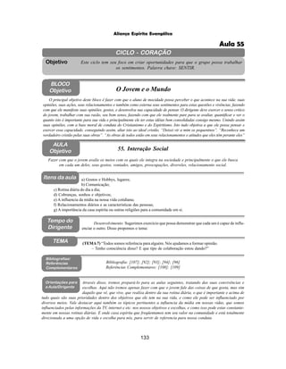 133
Aliança Espírita Evangélica
CICLO - CORAÇÃO
Este ciclo tem seu foco em criar oportunidades para que o grupo possa trabalhar
os sentimentos. Palavra chave: SENTIR.
Objetivo
Itens da aula
Tempo do
Dirigente
TEMA
AULA
Objetivo 55. Interação Social
BLOCO
Objetivo O Jovem e o Mundo
O principal objetivo deste bloco é fazer com que o aluno de mocidade possa perceber o que acontece na sua vida: suas
opiniões, suas ações, seus relacionamentos e também como externa seus sentimentos para estas questões e vivências, fazendo
com que ele manifeste suas opiniões, gostos, e desenvolva sua capacidade de pensar. O dirigente deve exercer o senso critico
do jovem, trabalhar com sua razão, seu bom senso, fazendo com que ele realmente pare para se avaliar, quantificar e ver o
quanto isto é importante para sua vida e principalmente ele ter estas idéias bem consolidadas consigo mesmo. Unindo assim
suas opiniões, com a base moral de conduta do Cristianismo e do Espiritismo. Isto tudo objetiva a que ele possa pensar e
exercer essa capacidade, conseguindo assim, aliar isto ao ideal cristão. “Deixei vir a mim os pequeninos”. “Reconhece um
verdadeiro cristão pelas suas obras”. “As obras de todos estão em seus relacionamentos e atitudes que eles têm perante eles”
Fazer com que o jovem avalie os meios com os quais ele integra na sociedade e principalmente o que ele busca
em cada um deles, seus gostos, vontades, amigos, preocupações, diversões, relacionamento social.
Desenvolvimento: Sugerimos exercício que possa demonstrar que cada um é capaz de influ-
enciar o outro. Disso propomos o tema:
(TEMA7) “Todos somos referência para alguém. Nós ajudamos a formar opinião.
– Tenho consciência disso? E que tipo de colaboração estou dando?”
a) Gostos e Hobbys, lugares;
b) Comunicação;
c) Rotina diária do dia a dia;
d) Cobranças, sonhos e objetivos;
e) A influencia da mídia na nossa vida cotidiana;
f) Relacionamentos diários e as características das pessoas;
g) A importância da casa espírita ou outras religiões para a comunidade em si.
Bibliografia: [107]; [92]; [93]; [94]; [96]
Referências Complementares: [108]; [109]
Bibliografias/
Referências
Complementares
Orientações para
a Aula/Dirigente
Através disso, iremos prepará-lo para as aulas seguintes, tratando das suas convivências e
escolhas. Aqui não iremos apenas fazer com que o jovem fale das coisas de que gosta, mas sim
daquilo que vê, que vive, que realiza dentro da sua rotina diária, o que é importante e acima de
tudo quais são suas prioridades dentro dos objetivos que ele tem na sua vida, e como ele pode ser influenciado por
diversos meios. Vale destacar aqui também os tópicos pertinentes a influencia da mídia em nossas vidas, que somos
influenciados pelas informações da TV, internet e etc. nos nossos objetivos e escolhas, e como isso pode estar constante-
mente em nossas rotinas diárias. E onde casa espírita que freqüentamos tem seu valor na comunidade e está totalmente
direcionada a uma opção de vida e escolha para nós, para servir de referencia para nossa conduta.
Aula 55
 