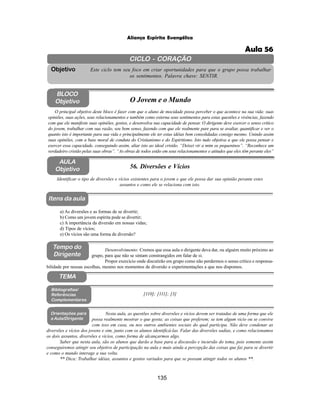135
Aliança Espírita Evangélica
CICLO - CORAÇÃO
Este ciclo tem seu foco em criar oportunidades para que o grupo possa trabalhar
os sentimentos. Palavra chave: SENTIR.
Objetivo
Itens da aula
Tempo do
Dirigente
TEMA
AULA
Objetivo 56. Diversões e Vícios
BLOCO
Objetivo O Jovem e o Mundo
O principal objetivo deste bloco é fazer com que o aluno de mocidade possa perceber o que acontece na sua vida: suas
opiniões, suas ações, seus relacionamentos e também como externa seus sentimentos para estas questões e vivências, fazendo
com que ele manifeste suas opiniões, gostos, e desenvolva sua capacidade de pensar. O dirigente deve exercer o senso critico
do jovem, trabalhar com sua razão, seu bom senso, fazendo com que ele realmente pare para se avaliar, quantificar e ver o
quanto isto é importante para sua vida e principalmente ele ter estas idéias bem consolidadas consigo mesmo. Unindo assim
suas opiniões, com a base moral de conduta do Cristianismo e do Espiritismo. Isto tudo objetiva a que ele possa pensar e
exercer essa capacidade, conseguindo assim, aliar isto ao ideal cristão. “Deixei vir a mim os pequeninos”. “Reconhece um
verdadeiro cristão pelas suas obras”. “As obras de todos estão em seus relacionamentos e atitudes que eles têm perante eles”
Identificar o tipo de diversões e vícios existentes para o jovem e que ele possa dar sua opinião perante estes
assuntos e como ele se relaciona com isto.
Desenvolvimento: Cremos que essa aula o dirigente deva dar, ou alguém muito próximo ao
grupo, para que não se sintam constrangidos em falar de si.
Propor exercício onde discutirão em grupo como não perdermos o senso crítico e responsa-
bilidade por nossas escolhas, mesmo nos momentos de diversão e experimentações a que nos dispomos.
a) As diversões e as formas de se divertir;
b) Como um jovem espírita pode se divertir;
c) A importância da diversão em nossas vidas;
d) Tipos de vícios;
e) Os vícios são uma forma de diversão?
[110]; [111]; [3]
Bibliografias/
Referências
Complementares
Orientações para
a Aula/Dirigente
Nesta aula, as questões sobre diversões e vícios devem ser tratadas de uma forma que ele
possa realmente mostrar o que gosta; as coisas que preferem; se tem algum vicio ou se convive
com isso em casa, ou nos outros ambientes sociais do qual participa. Não deve condenar as
diversões e vícios dos jovens e sim, junto com os alunos identificá-las. Falar das diversões sadias, e como relacionamos
os dois assuntos, diversões e vícios, como forma de alcançarmos algo.
Saber que nesta aula, são os alunos que darão a base para a discussão e incursão do tema, pois somente assim
conseguiremos atingir seu objetivo de participação na aula e mais ainda a percepção das coisas que faz para se divertir
e como o mundo interage a sua volta.
** Dica: Trabalhar idéias, assuntos e gostos variados para que se possam atingir todos os alunos **.
Aula 56
 