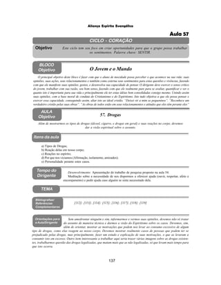 137
Aliança Espírita Evangélica
CICLO - CORAÇÃO
Este ciclo tem seu foco em criar oportunidades para que o grupo possa trabalhar
os sentimentos. Palavra chave: SENTIR.
Objetivo
Itens da aula
Tempo do
Dirigente
TEMA
AULA
Objetivo 57. Drogas
BLOCO
Objetivo O Jovem e o Mundo
O principal objetivo deste bloco é fazer com que o aluno de mocidade possa perceber o que acontece na sua vida: suas
opiniões, suas ações, seus relacionamentos e também como externa seus sentimentos para estas questões e vivências, fazendo
com que ele manifeste suas opiniões, gostos, e desenvolva sua capacidade de pensar. O dirigente deve exercer o senso critico
do jovem, trabalhar com sua razão, seu bom senso, fazendo com que ele realmente pare para se avaliar, quantificar e ver o
quanto isto é importante para sua vida e principalmente ele ter estas idéias bem consolidadas consigo mesmo. Unindo assim
suas opiniões, com a base moral de conduta do Cristianismo e do Espiritismo. Isto tudo objetiva a que ele possa pensar e
exercer essa capacidade, conseguindo assim, aliar isto ao ideal cristão. “Deixei vir a mim os pequeninos”. “Reconhece um
verdadeiro cristão pelas suas obras”. “As obras de todos estão em seus relacionamentos e atitudes que eles têm perante eles”
Além de mostrarmos os tipos de drogas (álcool, cigarro, e drogas em geral) e suas reações no corpo, devemos
dar a visão espiritual sobre o assunto.
Desenvolvimento: Apresentação do trabalho de pesquisa proposto na aula 54.
Meditação sobre a necessidade de nos dispormos a oferecer ajuda (ouvir, respeitar, afeto e
encorajamento) e pedir ajuda caso alguém se sinta necessitado dela.
a) Tipos de Drogas;
b) Reação delas em nosso corpo;
c) Reações no espírito;
d) Por que nos viciamos (Afirmação, isolamento, amizades);
e) Personalidade perante estes casos.
[112]; [113]; [114]; [115]; [116]; [117]; [118]; [119]
Bibliografias/
Referências
Complementares
Orientações para
a Aula/Dirigente
Sem amedrontar ninguém e sim, informarmos e vermos suas opiniões, devemos não só tratar
do assunto de maneira técnica e darmos a visão do Espiritismo sobre os casos. Devemos, sim,
além de orientar, mostrar as motivações que podem nos levar ao consumo excessivo de algum
tipo de drogas, como elas reagem ao nosso corpo. Devemos mostrar realmente casos de pessoas que podem ter se
prejudicado pelas drogas, mas principalmente, fazer um estudo e explicação de suas motivações, o que as levaram a
consumir isto em excesso. Outro item interessante a trabalhar aqui seria trazer várias imagens sobre as drogas existen-
tes, trabalharmos questão das drogas legalizadas, que matam mais que as não legalizadas, só que levam mais tempo para
que isto ocorra.
Aula 57
 