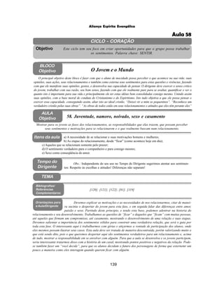 139
Aliança Espírita Evangélica
CICLO - CORAÇÃO
Este ciclo tem seu foco em criar oportunidades para que o grupo possa trabalhar
os sentimentos. Palavra chave: SENTIR.
Objetivo
Tempo do
Dirigente
TEMA
AULA
Objetivo 58. Juventude, namoro, noivado, sexo e casamento
BLOCO
Objetivo O Jovem e o Mundo
O principal objetivo deste bloco é fazer com que o aluno de mocidade possa perceber o que acontece na sua vida: suas
opiniões, suas ações, seus relacionamentos e também como externa seus sentimentos para estas questões e vivências, fazendo
com que ele manifeste suas opiniões, gostos, e desenvolva sua capacidade de pensar. O dirigente deve exercer o senso critico
do jovem, trabalhar com sua razão, seu bom senso, fazendo com que ele realmente pare para se avaliar, quantificar e ver o
quanto isto é importante para sua vida e principalmente ele ter estas idéias bem consolidadas consigo mesmo. Unindo assim
suas opiniões, com a base moral de conduta do Cristianismo e do Espiritismo. Isto tudo objetiva a que ele possa pensar e
exercer essa capacidade, conseguindo assim, aliar isto ao ideal cristão. “Deixei vir a mim os pequeninos”. “Reconhece um
verdadeiro cristão pelas suas obras”. “As obras de todos estão em seus relacionamentos e atitudes que eles têm perante eles”
Mostrar para os jovens as fases dos relacionamentos, as responsabilidades que elas trazem, que possam perceber
seus sentimentos e motivações para se relacionarem e o que realmente buscam num relacionamento.
Obs.: Independente do seu uso no Tempo do Dirigente sugerimos atentar aos sentimen-
tos: Respeito às escolhas e atitudes! Diferenças não separam!
a) A necessidade de se relacionar e suas motivações homens e mulheres;
b) As etapas do relacionamento, desde “ficar” (como acontece hoje em dia);
c) Aqueles que se relacionam somente pelo prazer;
d) O sentimento verdadeiro para o companheiro e para consigo mesmo;
e) Sexo como conseqüência do amor.
[120]; [121]; [122]; [81]; [119]
Bibliografias/
Referências
Complementares
Orientações para
a Aula/Dirigente
Devemos explicar as motivações e as necessidades de nos relacionarmos, citar de manei-
ra sucinta o despertar do jovem para esta fase, e em seguida falar das diferenças entre amor,
paixão e sexo. Partindo deste principio, e tendo esta base, podemos adentrar na historia do
relacionamento e seu desenvolvimento. Trabalhamos as questões de “ficar” e daqueles que “ficam” com muitas pessoas,
até aqueles que firmam um compromisso, até casamento, mostrando o desenvolvimento de uma relação e suas etapas.
Devemos salientar a importância dos sentimentos sólidos para construir uma verdadeira relação, que será o guia por
toda esta fase. O interessante aqui é trabalharmos com gírias e atiçarmos a vontade de participação dos alunos, onde
eles mesmos possam ilustrar seus casos. Esta aula deve ser tratada de maneira descontraída, porém valorizando muito o
que está sendo dito, pois o que queremos despertar aqui são sentimentos verdadeiros para um relacionamento e, acima
de tudo, mostrar a responsabilidade em se envolver com alguém. Para que a aula se desenvolva e os jovens participem,
seria interessante tratarmos disso com a história de um casal, mostrando pontos positivos e negativos da relação. Pode-
se também fazer um “você decide”, para que os alunos decidam o futuro dos personagens de forma que externemr um
pouco a maneira como eles interagem quando querem ficar com alguém.
Itens da aula
Aula 58
 