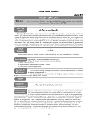141
Aliança Espírita Evangélica
CICLO - CORAÇÃO
Este ciclo tem seu foco em criar oportunidades para que o grupo possa trabalhar
os sentimentos. Palavra chave: SENTIR.
Objetivo
Tempo do
Dirigente
TEMA
AULA
Objetivo 59. Sexo
BLOCO
Objetivo O Jovem e o Mundo
O principal objetivo deste bloco é fazer com que o aluno de mocidade possa perceber o que acontece na sua vida: suas
opiniões, suas ações, seus relacionamentos e também como externa seus sentimentos para estas questões e vivências, fazendo
com que ele manifeste suas opiniões, gostos, e desenvolva sua capacidade de pensar. O dirigente deve exercer o senso critico
do jovem, trabalhar com sua razão, seu bom senso, fazendo com que ele realmente pare para se avaliar, quantificar e ver o
quanto isto é importante para sua vida e principalmente ele ter estas idéias bem consolidadas consigo mesmo. Unindo assim
suas opiniões, com a base moral de conduta do Cristianismo e do Espiritismo. Isto tudo objetiva a que ele possa pensar e
exercer essa capacidade, conseguindo assim, aliar isto ao ideal cristão. “Deixei vir a mim os pequeninos”. “Reconhece um
verdadeiro cristão pelas suas obras”. “As obras de todos estão em seus relacionamentos e atitudes que eles têm perante eles”
Mostrar para os jovens as doenças existentes, o lado espiritual do sexo, suas conseqüências e diferenças.
a) Sexo desde o inicio da humanidade, sexo como vício;
b) Tipos de doenças transmissíveis e suas conseqüências;
c) O lado espiritual do sexo;
d) Relacionamentos homossexuais, diferenças e valores;
e) O Sexo como uma necessidade natural.
[123]; [120]; [121]; [122]; [81]; [119]; [124]
Bibliografias/
Referências
Complementares
Orientações para
a Aula/Dirigente
Enquanto a aula anterior tratava de como o jovem age para se relacionar e seus sentimentos,
esta tratará diretamente do assunto sexo, além de mostrá-lo como algo natural do ser huma-
no. Deve-se ressaltar as questões de sexo desregrado, doenças, uso de preservativo e métodos
anticoncepcionais, vários relacionamentos e parceiros, o que acontece no corpo quando iniciamos atividade sexual e
o impacto energético e espiritual da relação, mostrando também as bases para uma boa relação sexual. Também se
pode dar um histórico sobre o sexo e como ele interage com a humanidade através dos tempos. Para que esta aula
seja bem desenvolvida seria interessante fazer desenhos dos órgãos explicando suas funções, imagens das contamina-
ções que as doenças podem causar, e até citarmos dados estatísticos sobre doenças no Brasil e no mundo, alem de
tratarmos de assuntos como pornografia, masturbação, prostituição infantil, entre outros assuntos. Esta aula é
realmente para conhecimento e conscientização do assunto sexo. A aula precisa ser a mais didática possível, para
que o assunto seja informado e tocado na consciência de cada aluno.
Itens da aula
Desenvolvimento: Utilize esse tempo caso não tenha concluída as apresentações dos trabalhos
de pesquisa proposto na aula 54.
Obs.: Independente do seu uso no Tempo do Dirigente sugerimos atentar aos sentimentos:
Respeito às escolhas e atitudes! Diferenças não separam!
Aula 59
 
