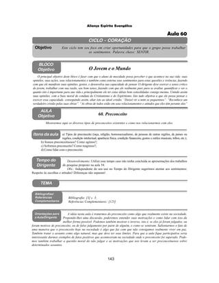 143
Aliança Espírita Evangélica
CICLO - CORAÇÃO
Este ciclo tem seu foco em criar oportunidades para que o grupo possa trabalhar
os sentimentos. Palavra chave: SENTIR.
Objetivo
Tempo do
Dirigente
TEMA
AULA
Objetivo 60. Preconceito
BLOCO
Objetivo O Jovem e o Mundo
O principal objetivo deste bloco é fazer com que o aluno de mocidade possa perceber o que acontece na sua vida: suas
opiniões, suas ações, seus relacionamentos e também como externa seus sentimentos para estas questões e vivências, fazendo
com que ele manifeste suas opiniões, gostos, e desenvolva sua capacidade de pensar. O dirigente deve exercer o senso critico
do jovem, trabalhar com sua razão, seu bom senso, fazendo com que ele realmente pare para se avaliar, quantificar e ver o
quanto isto é importante para sua vida e principalmente ele ter estas idéias bem consolidadas consigo mesmo. Unindo assim
suas opiniões, com a base moral de conduta do Cristianismo e do Espiritismo. Isto tudo objetiva a que ele possa pensar e
exercer essa capacidade, conseguindo assim, aliar isto ao ideal cristão. “Deixei vir a mim os pequeninos”. “Reconhece um
verdadeiro cristão pelas suas obras”. “As obras de todos estão em seus relacionamentos e atitudes que eles têm perante eles”
Mostrarmos aqui os diversos tipos de preconceitos existentes e como nos relacionarmos com eles.
Desenvolvimento: Utilize esse tempo caso não tenha concluída as apresentações dos trabalhos
de pesquisa proposto na aula 54.
Obs.: Independente do seu uso no Tempo do Dirigente sugerimos atentar aos sentimentos:
Respeito às escolhas e atitudes! Diferenças não separam!
a) Tipos de preconceito (raça, religião, homossexualismo, de pessoas de outras regiões, de paises ou
regiões, condição intelectual, aparência física, condição financeira, gostos e estilos musicais, tribos, etc.);
b) Somos preconceituosos? Como agimos?;
c) Sofremos preconceito? Como reagimos?;
d) Como lidar com o preconceito.
Bibliografia: [3] c. 3;
Referências Complementares: [125]
Bibliografias/
Referências
Complementares
Orientações para
a Aula/Dirigente
A idéia nesta aula é tratarmos do preconceito como algo que realmente existe na sociedade.
Propondo-lhes uma discussão, poderemos entender suas motivações e como lidar com isso da
melhor forma possível. Podemos também mostrar o inverso, isto é, se eles já foram julgados, ou
foram motivos de preconceito, ou de falso julgamento por parte de alguém, e como se sentiram. Salientarmos o fato de
uma maneira que o preconceito hoje na sociedade é algo que faz com que não consigamos realmente viver em paz.
Também tratar o assunto como algo natural, mas que deve ter seus limites. Para que a aula fique participativa seria
interessante darmos exemplos de fatos positivos que aconteceram na sociedade onde o preconceito foi superado. Pode-
mos também trabalhar a questão moral do não julgar e as motivações que nos levam a ser preconceituosos sobre
determinados assuntos.
Itens da aula
Aula 60
 
