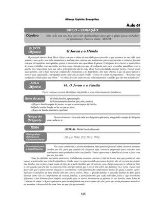 145
Aliança Espírita Evangélica
CICLO - CORAÇÃO
Este ciclo tem seu foco em criar oportunidades para que o grupo possa trabalhar
os sentimentos. Palavra chave: SENTIR.
Objetivo
Tempo do
Dirigente
TEMA
AULA
Objetivo 61. O Jovem e a Família
BLOCO
Objetivo O Jovem e o Mundo
O principal objetivo deste bloco é fazer com que o aluno de mocidade possa perceber o que acontece na sua vida: suas
opiniões, suas ações, seus relacionamentos e também como externa seus sentimentos para estas questões e vivências, fazendo
com que ele manifeste suas opiniões, gostos, e desenvolva sua capacidade de pensar. O dirigente deve exercer o senso critico
do jovem, trabalhar com sua razão, seu bom senso, fazendo com que ele realmente pare para se avaliar, quantificar e ver o
quanto isto é importante para sua vida e principalmente ele ter estas idéias bem consolidadas consigo mesmo. Unindo assim
suas opiniões, com a base moral de conduta do Cristianismo e do Espiritismo. Isto tudo objetiva a que ele possa pensar e
exercer essa capacidade, conseguindo assim, aliar isto ao ideal cristão. “Deixei vir a mim os pequeninos”. “Reconhece um
verdadeiro cristão pelas suas obras”. “As obras de todos estão em seus relacionamentos e atitudes que eles têm perante eles”
Fazer com que o jovem identifique sua família e seus relacionamentos familiares.
Desenvolvimento: Essa aula cabe aos dirigentes aplicarem, integrando o tempo do dirigente
com a aula em si.
a) Minha família, apresentação;
b) Relacionamento familiar (pai, mãe, irmãos);
c) O que a família espera do jovem, e o que o jovem espera da família;
d) Qual é minha função no lar em que eu vivo;
e) Laços de família material e espiritual.
[3]; [4]; [126]; [52]; [127]; [128]
Bibliografias/
Referências
Complementares
Orientações para
a Aula/Dirigente
Nas aulas anteriores, o jovem manifestou suas opiniões pessoais sobre diversos assuntos
vividos por ele, para que quando ele chegasse aqui, estivesse preparado para externar seus
sentimentos mais profundos sobre sua família. Vamos apresentar a família ao jovem e fazer com
que ele fale dela.
Como foi definido, nas aulas anteriores, trabalharam assuntos externos à vida do jovem, mas que podem ter suas
causas e motivações nas relações familiares. Então, aqui, é a oportunidade que temos de fazer não só o jovem apresentar
sua família, mas termos a real noção do tipo de relação familiar que ele tem em casa, das pessoas que se relaciona bem
e com aquelas que ele não se relaciona bem, as expectativas que o jovem tem sobre sua família e vice-versa. A aula visa
fazer com que o aluno externe situações e sentimentos. Cabe falarmos do compromisso mutuo de ajuda e auxilio espiri-
tual que os membros de uma família têm uns com os outros. Dica: A grande família, A estranha família de Igby (para
ilustrar como são os componentes de nossas famílias, e principalmente que cada indivíduo pensa e age totalmente
diferente). Uma dinâmica bem simples seria pedir para os alunos desenharem as pessoas da sua família, numa folha do
‘caderno de temas’ e depois apresentar para turma falando um pouco como eles são, para que assim possamos introduzir
os assuntos e desenvolvê-los com base no que foi apresentado.
Itens da aula
(TEMA 8) – Minha Família Ilustrada
Aula 61
 