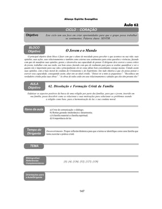 147
Aliança Espírita Evangélica
CICLO - CORAÇÃO
Este ciclo tem seu foco em criar oportunidades para que o grupo possa trabalhar
os sentimentos. Palavra chave: SENTIR.
Objetivo
Tempo do
Dirigente
TEMA
AULA
Objetivo 62. Dissolução e Formação Cristã da Família
BLOCO
Objetivo O Jovem e o Mundo
O principal objetivo deste bloco é fazer com que o aluno de mocidade possa perceber o que acontece na sua vida: suas
opiniões, suas ações, seus relacionamentos e também como externa seus sentimentos para estas questões e vivências, fazendo
com que ele manifeste suas opiniões, gostos, e desenvolva sua capacidade de pensar. O dirigente deve exercer o senso critico
do jovem, trabalhar com sua razão, seu bom senso, fazendo com que ele realmente pare para se avaliar, quantificar e ver o
quanto isto é importante para sua vida e principalmente ele ter estas idéias bem consolidadas consigo mesmo. Unindo assim
suas opiniões, com a base moral de conduta do Cristianismo e do Espiritismo. Isto tudo objetiva a que ele possa pensar e
exercer essa capacidade, conseguindo assim, aliar isto ao ideal cristão. “Deixei vir a mim os pequeninos”. “Reconhece um
verdadeiro cristão pelas suas obras”. “As obras de todos estão em seus relacionamentos e atitudes que eles têm perante eles”
Enfatizar os aspectos positivos da busca de uma religião por parte das famílias, para que o jovem, inserido em
sua família, possa descobrir como se relacionar e suas motivações para solucionar os problemas usando
a religião como base, para a harmonização do lar, e sua conduta moral.
Desenvolvimento: Propor reflexão/dinâmica para que a turma se identifique como uma família que
tenta exercitar a prática cristã.
a) Crise de comunicação: o diálogo;
b) Rotina gerando intolerância e desarmonia;
c)Afamília material e a família espiritual;
d)Aimportância do lar.
[3]; [4]; [126]; [52]; [127]; [128]
Bibliografias/
Referências
Complementares
Orientações para
a Aula/Dirigente
Itens da aula
Aula 62
 