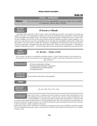 149
Aliança Espírita Evangélica
CICLO - CORAÇÃO
Este ciclo tem seu foco em criar oportunidades para que o grupo possa trabalhar
os sentimentos. Palavra chave: SENTIR.
Objetivo
TEMA
AULA
Objetivo 63. Revisão – Prática Cristã
BLOCO
Objetivo O Jovem e o Mundo
O principal objetivo deste bloco é fazer com que o aluno de mocidade possa perceber o que acontece na sua vida: suas
opiniões, suas ações, seus relacionamentos e também como externa seus sentimentos para estas questões e vivências, fazendo
com que ele manifeste suas opiniões, gostos, e desenvolva sua capacidade de pensar. O dirigente deve exercer o senso critico
do jovem, trabalhar com sua razão, seu bom senso, fazendo com que ele realmente pare para se avaliar, quantificar e ver o
quanto isto é importante para sua vida e principalmente ele ter estas idéias bem consolidadas consigo mesmo. Unindo assim
suas opiniões, com a base moral de conduta do Cristianismo e do Espiritismo. Isto tudo objetiva a que ele possa pensar e
exercer essa capacidade, conseguindo assim, aliar isto ao ideal cristão. “Deixei vir a mim os pequeninos”. “Reconhece um
verdadeiro cristão pelas suas obras”. “As obras de todos estão em seus relacionamentos e atitudes que eles têm perante eles”
Fazer com que o jovem use o aprendizado na doutrina espírita, e o ideal cristão, baseando-se nas aulas que teve
anteriormente, para fazer uma analise do seu comportamento, conduta e prática dos ensinamentos com base nas
aulas anteriores.
Desenvolvimento: Fale sobre o exame espiritual.
a) Crise de comunicação: o diálogo;
b) Rotina gerando intolerância e desarmonia;
c)Afamília material e a família espiritual;
d)Aimportância do lar.
[3]; [4]; [126]; [52]; [127]; [128]
Bibliografias/
Referências
Complementares
Orientações para
a Aula/Dirigente
Itens da aula
Aqui, nesta revisão, é o momento que temos de amarrar as pontas soltas e questionarmos a eles
o aprendizado que tiveram com as aulas e, acima de tudo, como eles, estando no Espiritismo, com
a responsabilidade e a consciência da melhor conduta moral, podem aplicar o caminho correto
nos assuntos apresentados nas aulas anteriores. Devemos perguntar-lhes como coloca em prática o que apreendem e do
porque de estarem ali, até aquele momento, com a turma de uma maneira sadia e participativa. Devemos usar como base
os atos dos apóstolos e alguns exemplos de Jesus para
explicar que a prática cristã e doutrinária é extremamente essencial para nossas vidas. Trabalhar a questão do exemplo
será de real importância para que a aula e os alunos possam visualizar o que realmente devemos buscar com a verdadei-
ra prática cristã.
Tempo do
Dirigente
Aula 63
 