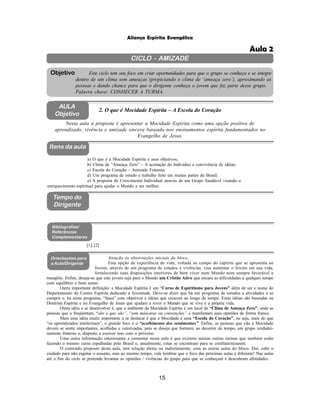 15
Aliança Espírita Evangélica
CICLO - AMIZADE
Este ciclo tem seu foco em criar oportunidades para que o grupo se conheça e se integre
dentro de um clima sem ameaças (propiciando o clima de ‘ameaça zero’), aproximando as
pessoas e dando chance para que o dirigente conheça o jovem que faz parte desse grupo.
Palavra chave: CONHECER A TURMA.
Objetivo
2. O que é Mocidade Espírita – A Escola do Coração
Nesta aula a proposta é apresentar a Mocidade Espírita como uma opção positiva de
aprendizado, vivência e amizade sincera baseada nos ensinamentos espírita fundamentados no
Evangelho de Jesus.
a) O que é a Mocidade Espírita e seus objetivos;
b) Clima de “Ameaça Zero” – A aceitação do Individuo e convivência de idéias;
c) Escola do Coração – Amizade Fraterna;
d) Um programa de estudo e trabalho feito em muitas partes do Brasil;
e) A proposta de Crescimento Individual através de um Grupo Saudável visando o
enriquecimento espiritual para ajudar o Mundo a ser melhor.
[1]; [2]
Atenção às observações iniciais do bloco.
Esta opção de experiência de vida, voltada ao campo do espírito que se apresenta ao
Jovem, através de um programa de estudos e vivências, visa sustentar o Jovem em sua vida,
fortalecendo suas disposições interiores de bem viver num Mundo nem sempre favorável e
tranqüilo. Enfim, deseja-se que este jovem seja para o Mundo um Cristão Ativo que encara as dificuldades a qualquer tempo
com equilíbrio e bom senso.
Outra importante definição: a Mocidade Espírita é um “Curso de Espiritismo para Jovens” além de ser o nome do
Departamento do Centro Espírita dedicado a Juventude. Deve-se dizer que há um programa de estudos e atividades a se
cumprir e, há neste programa, “fases” com objetivos e idéias que crescem ao longo do tempo. Estas idéias são baseadas na
Doutrina Espírita e no Evangelho de Jesus que ajudam a rever o Mundo que se vive e a própria vida.
Outra idéia a se desenvolver é, que o ambiente da Mocidade Espírita é um local de “Clima de Ameaça Zero”, onde as
pessoas que o freqüentam, “são o que são”, “sem máscaras ou convenções” e manifestam suas opiniões de forma franca.
Mais uma idéia muito importante a se destacar é que a Mocidade é uma “Escola do Coração”, ou seja, mais do que
“os aprendizados intelectuais”, o grande foco é o “acolhimento dos sentimentos”. Enfim, as pessoas que vão à Mocidade
devem se sentir importantes, acolhidas e valorizadas, pois se deseja que formem, ao decorrer do tempo, um grupo verdadei-
ramente fraterno e, disposto a exercer isso com o próximo.
Uma outra informação interessante a comentar nesta aula é que existem muitas outras turmas que também estão
fazendo o mesmo curso espalhadas pelo Brasil e, anualmente, estas se encontram para se confraternizarem.
O conteúdo proposto desta aula, tem relação direta ou indiretamente, com as outras aulas do bloco. Daí, cabe o
cuidado para não esgotar o assunto, mas ao mesmo tempo, vale lembrar que o foco das próximas aulas é diferente! Nas aulas
até o fim do ciclo se pretende levantar as opiniões / vivências do grupo para que se conheçam e descubram afinidades.
AULA
Objetivo
Itens da aula
Tempo do
Dirigente
Bibliografias/
Referências
Complementares
Orientações para
a Aula/Dirigente
Aula 2
 