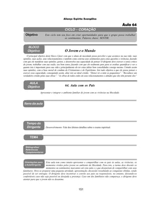 151
Aliança Espírita Evangélica
CICLO - CORAÇÃO
Este ciclo tem seu foco em criar oportunidades para que o grupo possa trabalhar
os sentimentos. Palavra chave: SENTIR.
Objetivo
TEMA
AULA
Objetivo 64. Aula com os Pais
BLOCO
Objetivo O Jovem e o Mundo
O principal objetivo deste bloco é fazer com que o aluno de mocidade possa perceber o que acontece na sua vida: suas
opiniões, suas ações, seus relacionamentos e também como externa seus sentimentos para estas questões e vivências, fazendo
com que ele manifeste suas opiniões, gostos, e desenvolva sua capacidade de pensar. O dirigente deve exercer o senso critico
do jovem, trabalhar com sua razão, seu bom senso, fazendo com que ele realmente pare para se avaliar, quantificar e ver o
quanto isto é importante para sua vida e principalmente ele ter estas idéias bem consolidadas consigo mesmo. Unindo assim
suas opiniões, com a base moral de conduta do Cristianismo e do Espiritismo. Isto tudo objetiva a que ele possa pensar e
exercer essa capacidade, conseguindo assim, aliar isto ao ideal cristão. “Deixei vir a mim os pequeninos”. “Reconhece um
verdadeiro cristão pelas suas obras”. “As obras de todos estão em seus relacionamentos e atitudes que eles têm perante eles”
Apresentar e integrar o ambiente familiar do jovem com as vivências na Mocidade.
Desenvolvimento: Fale dos últimos detalhes sobre o exame espiritual.
Bibliografias/
Referências
Complementares
Orientações para
a Aula/Dirigente
Itens da aula
Esta aula tem como intuito apresentar e compartilhar com os pais às aulas, as vivências, os
momentos vividos pelos jovens no ambiente da Mocidade. Para isto, a turma deve discutir os
momentos ou sentimentos marcantes até esta aula e o que desejariam de compartilhar com seus
familiares. Deve-se preparar uma pequena atividade, apresentação, discussão ressaltando as conquistas obtidas, sendo
passível de ser entregue. O dirigente deve incentivar o convite aos pais ou responsáveis, no entanto, deixando-os
confortáveis caso não seja possível ou desejada a presença. Caso um dos familiares não compareça, o dirigente deve
atentar para que o jovem não se desanime.
Tempo do
Dirigente
Aula 64
 