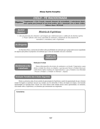 157
Aliança Espírita Evangélica
CICLO - FÉ RACIOCINADA
Complementar o Ciclo Coração, somando elementos da racionalidade e conhecimento doutri-
nário espírita para formação de um jovem positivo, ativo e sintonizado com os ideais cristãos.
Palavra chave: PENSAR.
Ao Dirigente
1 - Dar um panorama dos elementos e personagens que colaboraram para a codificação da doutrina espírita;
2- Propor reflexões sobre nossa capacidade de realização e manutenção de uma proposta tão
renovadora e consoladora como o Espiritismo.
Ao final deste bloco, a turma deverá refletir sobre possibilidades de realização que o grupo pode exercer expandindo
em alguma ação prática as propostas e do ambiente que o curso de mocidade criou até o momento.
Comentários
Objetivo
BLOCO
Objetivo História do Espiritismo
TEMPO DO
DIRIGENTE
DedicaçãoàVerdade
Outras idéias/questões decorrentes do sentimento a ser focado: Compromisso; quem
detem a verdade (na ciência, na religião); o que faço para buscar a Verdade (busca por
conhecimento implica mudança de comportamentos); o que a Verdade te traz (liberdade
- Procure a Verdade e a Verdade vos libertará -, alegria).
Sentimento a Ser
trabalhado
Dentre as primeiras aulas, há um sentido de apresentação do Espiritismo a partir da argumentação de que o homem
sempre foi ligado ao espiritual, mas por sua vontade, isso foi subvertido. E Deus, de tempos em tempos, vem trazendo
oportunidades de retomada desse vínculo. Em ciclos futuros serão tratados dessas outras oportunidades; no momento,
será tratado sobre o Espiritismo e os elementos que estruturaram seu surgimento.
Evolução Temática das 2 Aulas Seguintes
 