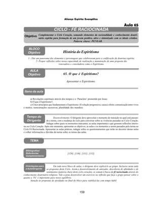 159
Aliança Espírita Evangélica
CICLO - FÉ RACIOCINADA
Complementar o Ciclo Coração, somando elementos da racionalidade e conhecimento doutri-
nário espírita para formação de um jovem positivo, ativo e sintonizado com os ideais cristãos.
Palavra chave: PENSAR.
AULA
Objetivo
1 - Dar um panorama dos elementos e personagens que colaboraram para a codificação da doutrina espírita;
2- Propor reflexões sobre nossa capacidade de realização e manutenção de uma proposta tão
renovadora e consoladora como o Espiritismo.
Apresentar o Espiritismo.
Objetivo
BLOCO
Objetivo História do Espiritismo
65. O que é Espiritismo?
Tempo do
Dirigente
TEMA
a) Revelações espirituais através dos tempos e o ‘Paracleto’ prometido por Jesus;
b) O que é Espiritismo?;
c) Cinco princípios que fundamentam o Espiritismo: (Evolução progressiva; causa e efeito; comunicação entre vivos
e mortos; reencarnações sucessivas; pluralidade dos mundos).
[129]; [130]; [131]; [132]
Bibliografias/
Referências
Complementares
Orientações para
a Aula/Dirigente
Em todo novo bloco de aulas, o dirigente deve explicá-lo ao grupo. Inclusive nesta aula
as propostas deste Ciclo. Assim,o desenvolvimento de amizades, descoberta de afinidades e de
sentimentos (palavra chave deste ciclo coração), se somam à busca da fé raciocinada através do
conhecimento doutrinário-religioso. Vale a pena desenvolver um exercício ou reflexão que faça o grupo pensar sobre o
quanto a ‘Fé’ é importante para nosso equilíbrio.
Atenção às propostas de atividades no final do bloco para viabilizá-las com tempo hábil.
Itens da aula
Desenvolvimento: O dirigente deve aproveitar o momento de transição no qual está passan-
do a turma, com a mudança de ciclo para conversar sobre as vivências passadas no Ciclo Coração.
Indagar sobre quais os momentos marcantes, as aulas importantes e que geraram reflexões interio-
res no Ciclo Coração. Após este momento, apresentar os objetivos, as aulas e os momentos a serem passados pela turma no
Ciclo Fé Raciocinada. Apresentar as aulas práticas, indagar sobre os questionamentos que terão no decorrer destas aulas
e colher informações e dúvidas da turma sobre os temas das aulas.
Aula 65
 