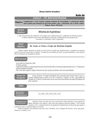161
Aliança Espírita Evangélica
CICLO - FÉ RACIOCINADA
Complementar o Ciclo Coração, somando elementos da racionalidade e conhecimento doutri-
nário espírita para formação de um jovem positivo, ativo e sintonizado com os ideais cristãos.
Palavra chave: PENSAR.
AULA
Objetivo
1 - Dar um panorama dos elementos e personagens que colaboraram para a codificação da doutrina espírita;
2- Propor reflexões sobre nossa capacidade de realização e manutenção de uma proposta tão
renovadora e consoladora como o Espiritismo.
Explicar alguns elementos ocorridos em várias partes do globo que impulsionaram o surgimento da doutrina
espírita como mais uma forma de ‘lembrar’ o homem da necessidade de buscar sua espiritualização, e uma sintética
(breve introdução) da biografia de Kardec.
Objetivo
BLOCO
Objetivo História do Espiritismo
66. Como se Criou o Corpo da Doutrina Espírita
Tempo do
Dirigente
TEMA
a)As irmãs Fox, Hydesville, 1848;
b) Mesas girantes;
c) Interesse científico e a materialização de mais uma forma de lembrar o homem da espiritualização do ser – O Espiritismo;
d) Breve biografia de Kardec.
Obs.: Para aulas seguintes, alguns elementos da vida e postura de Kardec serão mais aprofundados.
[3]; [68]; [133]; [58]; [134]; [135]
Bibliografias/
Referências
Complementares
Orientações para
a Aula/Dirigente
Sugestão: Como esta aula tem como característica relatos históricos, uma sugestão de
alguns expositores seria aplicar a aula como um contador de histórias infantis. – Este convida
o grupo a ‘viver’ o momento histórico do surgimento do Espiritismo, de uma forma que agrega o
conteúdo da aula a elementos lúdicos e de teatro.
Pode incrementar com elementos como sons, luzes e barulhos, vozes e diálogos (Sr Perneta, ‘mesas’ que giram,
simular as ‘cestinhas’, etc.).
Itens da aula
Desenvolvimento: O tempo do dirigente deve aproveitar para discutir sobre O que é a
Verdade? Quando Jesus se refere a “Eu sou o Caminho, a Verdade e a Vida”, qual sentido da
Verdade Ele se referia. Esta discussão servirá como início das reflexões do tempo do dirigente nas
aulas seguintes.
Aula 66
 