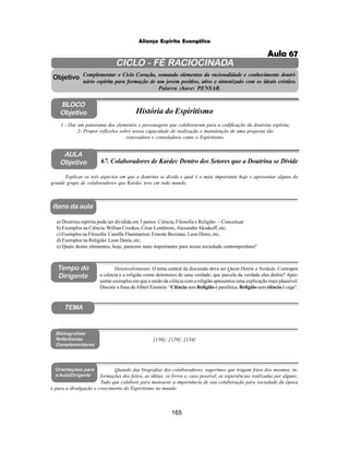 165
Aliança Espírita Evangélica
CICLO - FÉ RACIOCINADA
Complementar o Ciclo Coração, somando elementos da racionalidade e conhecimento doutri-
nário espírita para formação de um jovem positivo, ativo e sintonizado com os ideais cristãos.
Palavra chave: PENSAR.
AULA
Objetivo
1 - Dar um panorama dos elementos e personagens que colaboraram para a codificação da doutrina espírita;
2- Propor reflexões sobre nossa capacidade de realização e manutenção de uma proposta tão
renovadora e consoladora como o Espiritismo.
Explicar os três aspectos em que a doutrina se divide e qual é o mais importante hoje e apresentar alguns do
grande grupo de colaboradores que Kardec teve em todo mundo.
Objetivo
BLOCO
Objetivo História do Espiritismo
67. Colaboradores de Kardec Dentro dos Setores que a Doutrina se Divide
Tempo do
Dirigente
TEMA
a) Doutrina espírita pode ser dividida em 3 partes: Ciência, Filosofia e Religião. – Conceituar
b) Exemplos na Ciência: Willian Crookes, César Lombroso,AlexanderAksakoff, etc;
c) Exemplos na Filosofia: Camille Flammarion, Ernesto Bozzano, Leon Denis, etc;
d) Exemplos na Religião: Leon Denis, etc;
e) Quais destes elementos, hoje, parecem mais importantes para nossa sociedade contemporânea?
[136]; [129]; [134]
Bibliografias/
Referências
Complementares
Orientações para
a Aula/Dirigente
Quando das biografias dos colaboradores, sugerimos que tragam fotos dos mesmos, in-
formações dos feitos, as idéias, os livros e, caso possível, as experiências realizadas por alguns;
Tudo que colabore para mensurar a importância de sua colaboração para sociedade da época
e para a divulgação e crescimento do Espiritismo no mundo.
Itens da aula
Desenvolvimento: O tema central da discussão deve ser Quem Detém a Verdade. Contrapor
a ciência e a religião como detentores de uma verdade; que parcela da verdade eles detêm? Apre-
sentar exemplos em que a união da ciência com a religião apresentou uma explicação mais plausível.
Discutir a frase deAlbert Einstein: “Ciência sem Religião é paralítica. Religião sem ciência é cega”.
Aula 67
 