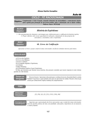167
Aliança Espírita Evangélica
CICLO - FÉ RACIOCINADA
Complementar o Ciclo Coração, somando elementos da racionalidade e conhecimento doutri-
nário espírita para formação de um jovem positivo, ativo e sintonizado com os ideais cristãos.
Palavra chave: PENSAR.
AULA
Objetivo
1 - Dar um panorama dos elementos e personagens que colaboraram para a codificação da doutrina espírita;
2- Propor reflexões sobre nossa capacidade de realização e manutenção de uma proposta tão
renovadora e consoladora como o Espiritismo.
Apresentar os livros e propor estudo de temas selecionados com fim de estimular interesse pela leitura.
Objetivo
BLOCO
Objetivo História do Espiritismo
68. Livros da Codificação
Tempo do
Dirigente
TEMA
a) O Livro dos Espíritos;
b) O Livro dos Médiuns;
c) O Céu e o Inferno;
d) O Evangelho Segundo o Espiritismo;
e) A Gênese;
f) Obras Póstumas;
g) O Principiante Espírita e O que é Espiritismo;
h) Mais que literaturas que baseiam nossa doutrina, elas possuem conteúdos que trazem respostas às mais íntimas
questões da vida humana.
[5]; [56]; [4]; [3]; [55]; [133]; [130]; [68]
Bibliografias/
Referências
Complementares
Orientações para
a Aula/Dirigente
Sugerimos que a apresentação dos livros seja sucinta e que o estudo dos temas selecionados
trate das questões práticas da vida e da atualidade, reforçando a importância de seu manuseio
e estudo profundo.
Itens da aula
Desenvolvimento: Aproximar a discussão para o cotidiano do jovem, discutindo Qual é a minha
Verdade? O que busco e quais atitudes tomo para me aproximar da verdade. Discutir o fato de que
a busca por conhecimento implica mudança de comportamentos.
Aula 68
 