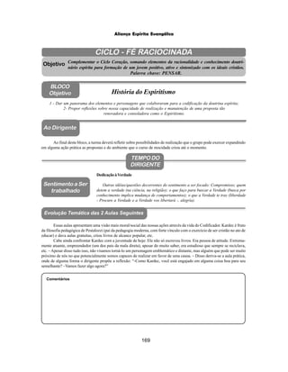 169
Aliança Espírita Evangélica
CICLO - FÉ RACIOCINADA
Complementar o Ciclo Coração, somando elementos da racionalidade e conhecimento doutri-
nário espírita para formação de um jovem positivo, ativo e sintonizado com os ideais cristãos.
Palavra chave: PENSAR.
Ao Dirigente
1 - Dar um panorama dos elementos e personagens que colaboraram para a codificação da doutrina espírita;
2- Propor reflexões sobre nossa capacidade de realização e manutenção de uma proposta tão
renovadora e consoladora como o Espiritismo.
Ao final deste bloco, a turma deverá refletir sobre possibilidades de realização que o grupo pode exercer expandindo
em alguma ação prática as propostas e do ambiente que o curso de mocidade criou até o momento.
Comentários
Objetivo
BLOCO
Objetivo História do Espiritismo
TEMPO DO
DIRIGENTE
DedicaçãoàVerdade
Outras idéias/questões decorrentes do sentimento a ser focado: Compromisso; quem
detem a verdade (na ciência, na religião); o que faço para buscar a Verdade (busca por
conhecimento implica mudança de comportamentos); o que a Verdade te traz (liberdade
- Procure a Verdade e a Verdade vos libertará -, alegria).
Sentimento a Ser
trabalhado
Essas aulas apresentam uma visão mais moral/social das nossas ações através da vida do Codificador. Kardec é fruto
da filosofia pedagógica de Pestalozzi (pai da pedagogia moderna, com forte vínculo com o exercício de ser cristão no ato de
educar) e dava aulas gratuitas, criou livros de alcance popular, etc.
Cabe ainda confrontar Kardec com a juventude de hoje: Ele não só escreveu livros. Era pessoa de atitude. Extrema-
mente atuante, empreendedor (um dos pais da mala direta), apesar do muito saber, era estudioso que sempre se reciclava,
etc. –Apesar disso tudo isso, não visamos torná-lo um personagem emblemático e distante, mas alguém que pode ser muito
próximo de nós no que potencialmente somos capazes de realizar em favor de uma causa. – Disso deriva-se a aula prática,
onde de alguma forma o dirigente propõe a reflexão: “-Como Kardec, você está engajado em alguma coisa boa para seu
semelhante? –Vamos fazer algo agora?”
Evolução Temática das 2 Aulas Seguintes
 
