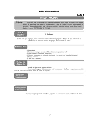 17
Aliança Espírita Evangélica
CICLO - AMIZADE
Este ciclo tem seu foco em criar oportunidades para que o grupo se conheça e se integre
dentro de um clima sem ameaças (propiciando o clima de ‘ameaça zero’), aproximando as
pessoas e dando chance para que o dirigente conheça o jovem que faz parte desse grupo.
Palavra chave: CONHECER A TURMA.
Objetivo
AULA
Objetivo 3. Amizade
Fazer com que o grupo possa conversar sobre amizade e propor o desejo de que construam o
sentimento de amizade sincera no grupo, no decorrer do curso
Itens da aula
Tempo do
Dirigente
Bibliografias/
Referências
Complementares
Orientações para
a Aula/Dirigente
a) Importância;
b) Quem são os amigos de cada um? Que é necessário para tornar-se?;
c) Como identificar e qualificar as amizades?;
d) Meninos conseguem ser amigos de meninas (e vice-versa) sem ‘segundas intenções’?;
e) Amigos ‘virtuais’.
f) Como viver a amizade?
* Atenção às observações iniciais do bloco
* Nessa aula cabe alguma dinâmica simples onde mostra como é desafiador e importante o exercício
diário de convivência saudável, dentro do tempo do dirigente.
Sempre, mas principalmente neste bloco, a postura na aula deve ser de um coordenador de idéias.
Aula 3
 