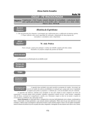 173
Aliança Espírita Evangélica
CICLO - FÉ RACIOCINADA
Complementar o Ciclo Coração, somando elementos da racionalidade e conhecimento doutri-
nário espírita para formação de um jovem positivo, ativo e sintonizado com os ideais cristãos.
Palavra chave: PENSAR.
AULA
Objetivo
1 - Dar um panorama dos elementos e personagens que colaboraram para a codificação da doutrina espírita;
2- Propor reflexões sobre nossa capacidade de realização e manutenção de uma proposta tão
renovadora e consoladora como o Espiritismo.
Fazer com que o grupo possa planejar e realizar um trabalho conjunto pelo bem comum,
baseando-se no próprio exemplo das posturas de Kardec.
Objetivo
BLOCO
Objetivo História do Espiritismo
70. Aula Prática
Tempo do
Dirigente
TEMA
a) Planejamento e/ou Realização de um trabalho social.
Bibliografias/
Referências
Complementares
Orientações para
a Aula/Dirigente
A sugestão dessa atividade extra-aula inserida no programa de estudos, visa propor um
exercício de análise das efetivas possibilidades de realização que o grupo pode exercer expandindo
em alguma ação prática as propostas e o ambiente que o curso de mocidade criou até o momento.
Itens da aula
As sugestões são inúmeras, podendo essas atividades ser das mais simples às mais complexas em termos de
organização e execução (pintar muros pichados, trabalhos comunitário, plantar árvores, visitar doentes, campanhas
Auta de Souza, caravanas de evangelização e auxílio, etc.). Entretanto, sempre se deve ter em mente o respeito às
características e tendências que cada grupo possui.
Outras Orientações: ao final deste bloco, o dirigente deve conversar individualmente com os alunos, monitorando as
faltas e observando os temas pertinentes e que carecem maiores explanações. Muito mais do que uma entrevista ou uma
avaliação, o objetivo aqui é do dirigente se aproximar do aluno e assim estreitar sempre os laços e ter um melhor acompanha-
mento do desenvolvimento do jovem ao passar das aulas, integrando e interagindo de uma maneira mais efetiva com a turma.
Aula 70
 