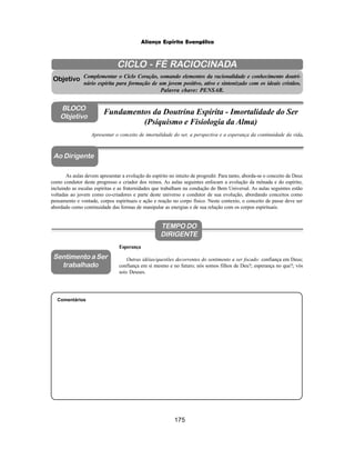 175
Aliança Espírita Evangélica
CICLO - FÉ RACIOCINADA
Complementar o Ciclo Coração, somando elementos da racionalidade e conhecimento doutri-
nário espírita para formação de um jovem positivo, ativo e sintonizado com os ideais cristãos.
Palavra chave: PENSAR.
Ao Dirigente
Apresentar o conceito de imortalidade do ser, a perspectiva e a esperança da continuidade da vida.
As aulas devem apresentar a evolução do espírito no intuito de progredir. Para tanto, aborda-se o conceito de Deus
como condutor deste progresso e criador dos reinos. As aulas seguintes enfocam a evolução da mônada e do espírito,
incluindo as escalas espíritas e as fraternidades que trabalham na condução do Bem Universal. As aulas seguintes estão
voltadas ao jovem como co-criadores e parte deste universo e condutor de sua evolução, abordando conceitos como
pensamento e vontade, corpos espirituais e ação e reação no corpo físico. Neste contexto, o conceito de passe deve ser
abordado como continuidade das formas de manipular as energias e de sua relação com os corpos espirituais.
Comentários
Objetivo
BLOCO
Objetivo
Fundamentos da Doutrina Espírita - Imortalidade do Ser
(Psiquismo e Fisiologia da Alma)
TEMPO DO
DIRIGENTE
Esperança
Outras idéias/questões decorrentes do sentimento a ser focado: confiança em Deus;
confiança em si mesmo e no futuro; nós somos filhos de Deu?; esperança no que?; vós
sois Deuses.
Sentimento a Ser
trabalhado
 
