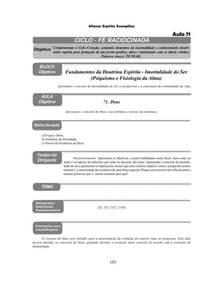 177
Aliança Espírita Evangélica
CICLO - FÉ RACIOCINADA
Complementar o Ciclo Coração, somando elementos da racionalidade e conhecimento doutri-
nário espírita para formação de um jovem positivo, ativo e sintonizado com os ideais cristãos.
Palavra chave: PENSAR.
AULA
Objetivo
Apresentar o conceito de Deus, seus atributos e provas da existência.
Objetivo
BLOCO
Objetivo
71. Deus
Tempo do
Dirigente
TEMA
a) O que é Deus;
b) Atributos da Divindade;
c) Provas da Existência de Deus.
Bibliografias/
Referências
Complementares
Orientações para
a Aula/Dirigente
Itens da aula
O conceito de Deus será subsídio para a apresentação da evolução do espírito rumo ao progresso. Esta aula
deverá abordar os conceitos de Deus, podendo abordar a evolução deste conceito de acordo com a evolução da
humanidade.
Apresentar o conceito de imortalidade do ser, a perspectiva e a esperança da continuidade da vida.
Fundamentos da Doutrina Espírita - Imortalidade do Ser
(Psiquismo e Fisiologia da Alma)
Desenvolvimento: Apresentar os objetivos a serem trabalhados neste bloco, bem como as
aulas e os tópicos de reflexões que terão no decorrer das aulas. Apresentar o conceito de imortali-
dade do ser e questionar as implicações morais que este conceito implica: como e porquê de sermos
imortais?, a necessidade da existência de uma força superior. Propor um exercício de reflexão para a
semana posterior que é: somos imortais para quê?
[3]; [5]; [32]; [138]
Aula 71
 