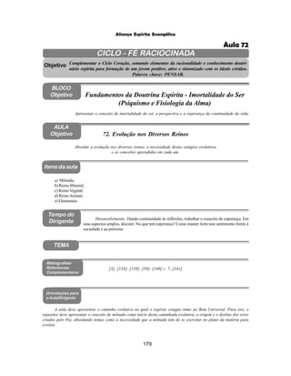 179
Aliança Espírita Evangélica
CICLO - FÉ RACIOCINADA
Complementar o Ciclo Coração, somando elementos da racionalidade e conhecimento doutri-
nário espírita para formação de um jovem positivo, ativo e sintonizado com os ideais cristãos.
Palavra chave: PENSAR.
AULA
Objetivo
Abordar a evolução nos diversos reinos, a necessidade destes estágios evolutivos
e os conceitos aprendidos em cada um.
Objetivo
BLOCO
Objetivo
72. Evolução nos Diversos Reinos
Tempo do
Dirigente
TEMA
a) Mônada;
b) Reino Mineral;
c) Reino Vegetal;
d) ReinoAnimal;
e) Elementais.
Bibliografias/
Referências
Complementares
Orientações para
a Aula/Dirigente
Itens da aula
A aula deve apresentar o caminho evolutivo no qual o espírito estagia rumo ao Bem Universal. Para isto, o
expositor deve apresentar o conceito de mônada como início desta caminhada evolutiva, a origem e o destino dos seres
criados pelo Pai, abordando temas como a necessidade que a mônada tem de se exercitar no plano da matéria para
evoluir.
Apresentar o conceito de imortalidade do ser, a perspectiva e a esperança da continuidade da vida.
Fundamentos da Doutrina Espírita - Imortalidade do Ser
(Psiquismo e Fisiologia da Alma)
Desenvolvimento: Dando continuidade às reflexões, trabalhar o conceito de esperança. Em
seus aspectos amplos, discutir: No que tem esperança? Como manter forte este sentimento frente à
sociedade e ao próximo.
[3]; [133]; [139]; [58]; [140] c. 7; [141]
Aula 72
 