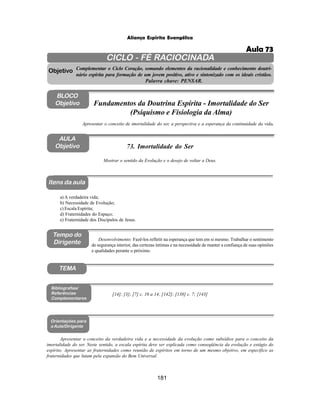 181
Aliança Espírita Evangélica
CICLO - FÉ RACIOCINADA
Complementar o Ciclo Coração, somando elementos da racionalidade e conhecimento doutri-
nário espírita para formação de um jovem positivo, ativo e sintonizado com os ideais cristãos.
Palavra chave: PENSAR.
AULA
Objetivo
Mostrar o sentido da Evolução e o desejo de voltar a Deus.
Objetivo
BLOCO
Objetivo
73. Imortalidade do Ser
Tempo do
Dirigente
TEMA
a) A verdadeira vida;
b) Necessidade de Evolução;
c) Escala Espírita;
d) Fraternidades do Espaço;
e) Fraternidade dos Discípulos de Jesus.
Bibliografias/
Referências
Complementares
Orientações para
a Aula/Dirigente
Itens da aula
Apresentar o conceito da verdadeira vida e a necessidade da evolução como subsídios para o conceito da
imortalidade do ser. Neste sentido, a escala espírita deve ser explicada como conseqüência da evolução e estágio do
espírito. Apresentar as fraternidades como reunião de espíritos em torno de um mesmo objetivo, em específico as
fraternidades que lutam pela expansão do Bem Universal.
Apresentar o conceito de imortalidade do ser, a perspectiva e a esperança da continuidade da vida.
Fundamentos da Doutrina Espírita - Imortalidade do Ser
(Psiquismo e Fisiologia da Alma)
Desenvolvimento: Fazê-los refletir na esperança que tem em si mesmo. Trabalhar o sentimento
de segurança interior, das certezas íntimas e na necessidade de manter a confiança de suas opiniões
e qualidades perante o próximo.
[14]; [3]; [7] c. 10 a 14; [142]; [138] c. 7; [143]
Aula 73
 