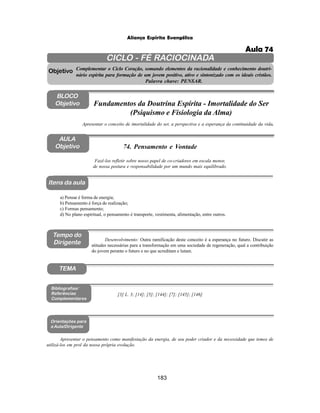 183
Aliança Espírita Evangélica
CICLO - FÉ RACIOCINADA
Complementar o Ciclo Coração, somando elementos da racionalidade e conhecimento doutri-
nário espírita para formação de um jovem positivo, ativo e sintonizado com os ideais cristãos.
Palavra chave: PENSAR.
AULA
Objetivo
Fazê-los refletir sobre nosso papel de co-criadores em escala menor,
de nossa postura e responsabilidade por um mundo mais equilibrado.
Objetivo
BLOCO
Objetivo
74. Pensamento e Vontade
Tempo do
Dirigente
TEMA
a) Pensar é forma de energia;
b) Pensamento é força de realização;
c) Formas pensamento;
d) No plano espiritual, o pensamento é transporte, vestimenta, alimentação, entre outros.
Bibliografias/
Referências
Complementares
Orientações para
a Aula/Dirigente
Itens da aula
Apresentar o pensamento como manifestação da energia, de seu poder criador e da necessidade que temos de
utilizá-los em prol da nossa própria evolução.
Apresentar o conceito de imortalidade do ser, a perspectiva e a esperança da continuidade da vida.
Fundamentos da Doutrina Espírita - Imortalidade do Ser
(Psiquismo e Fisiologia da Alma)
Desenvolvimento: Outra ramificação deste conceito é a esperança no futuro. Discutir as
atitudes necessárias para a transformação em uma sociedade de regeneração, qual a contribuição
do jovem perante o futuro e no que acreditam e lutam.
[3] L. 3; [14]; [5]; [144]; [7]; [145]; [146]
Aula 74
 