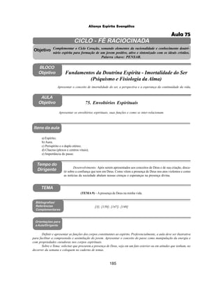 185
Aliança Espírita Evangélica
CICLO - FÉ RACIOCINADA
Complementar o Ciclo Coração, somando elementos da racionalidade e conhecimento doutri-
nário espírita para formação de um jovem positivo, ativo e sintonizado com os ideais cristãos.
Palavra chave: PENSAR.
AULA
Objetivo
Apresentar os envoltórios espirituais, suas funções e como se inter-relacionam.
Objetivo
BLOCO
Objetivo
75. Envoltórios Espirituais
Tempo do
Dirigente
TEMA
a) Espírito;
b) Aura;
c) Perispírito e o duplo etéreo;
d) Chacras (plexos e centros vitais);
e) Importância do passe.
Bibliografias/
Referências
Complementares
Orientações para
a Aula/Dirigente
Itens da aula
Definir e apresentar as funções dos corpos constituintes ao espírito. Preferencialmente, a aula deve ser ilustrativa
para facilitar a compreensão e assimilação do jovem. Apresentar o conceito do passe como manipulação da energia e
com propriedades curadoras nos corpos espirituais.
Sobre o Tema: solicitar que procurem a presença de Deus, seja em um fato exterior ou em atitudes que tenham, no
decorrer da semana e coloquem no caderno de temas.
Apresentar o conceito de imortalidade do ser, a perspectiva e a esperança da continuidade da vida.
Fundamentos da Doutrina Espírita - Imortalidade do Ser
(Psiquismo e Fisiologia da Alma)
Desenvolvimento: Após serem apresentados aos conceitos de Deus e de sua criação, discu-
tir sobre a confiança que tem em Deus. Como vêem a presença de Deus nos atos violentos e como
as notícias da sociedade abalam nossas crenças e esperanças na presença divina.
[3]; [139]; [147]; [148]
(TEMA 9) –Apresença de Deus na minha vida.
Aula 75
 