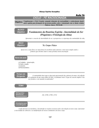 187
Aliança Espírita Evangélica
CICLO - FÉ RACIOCINADA
Complementar o Ciclo Coração, somando elementos da racionalidade e conhecimento doutri-
nário espírita para formação de um jovem positivo, ativo e sintonizado com os ideais cristãos.
Palavra chave: PENSAR.
AULA
Objetivo
Apesar de o corpo físico ser uma forma de envoltório (aula anterior), como nosso templo sendo o
primeiro que devemos amar (o mais próximo) nesta encarnação.
Objetivo
BLOCO
Objetivo
76. Corpo Físico
Tempo do
Dirigente
TEMA
a) Cuidados – preservação;
b) Ação e reação;
c) Loucura;
d) Psicossomático.
Bibliografias/
Referências
Complementares
Orientações para
a Aula/Dirigente
Itens da aula
A aula não deve ser moralista, e sim abordar as reações as nossas ações com relação ao nosso corpo. Apresentar
a necessidade de cultivá-lo e as manifestações de nossos sentimentos em nosso corpo.
Apresentar o conceito de imortalidade do ser, a perspectiva e a esperança da continuidade da vida.
Fundamentos da Doutrina Espírita - Imortalidade do Ser
(Psiquismo e Fisiologia da Alma)
[4]; [149]; [150]; [151]
A continuidade deste tema se dará pela apresentação dos cadernos de temas e da reflexão
do sentimento de que somos filhos de Deus. Acreditamos nisto? O que tal conceito implica? Isto
nos fortalece e nos mantêm reconfortados?
Aula 76
 