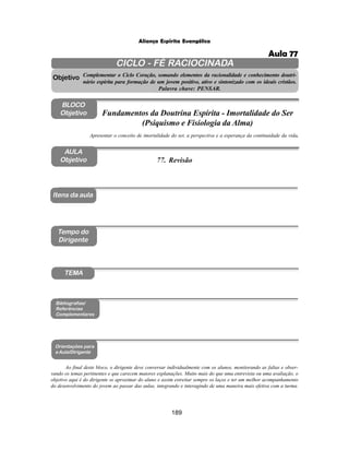 189
Aliança Espírita Evangélica
CICLO - FÉ RACIOCINADA
Complementar o Ciclo Coração, somando elementos da racionalidade e conhecimento doutri-
nário espírita para formação de um jovem positivo, ativo e sintonizado com os ideais cristãos.
Palavra chave: PENSAR.
AULA
Objetivo
Objetivo
BLOCO
Objetivo
77. Revisão
Tempo do
Dirigente
TEMA
Bibliografias/
Referências
Complementares
Orientações para
a Aula/Dirigente
Itens da aula
Ao final deste bloco, o dirigente deve conversar individualmente com os alunos, monitorando as faltas e obser-
vando os temas pertinentes e que carecem maiores explanações. Muito mais do que uma entrevista ou uma avaliação, o
objetivo aqui é do dirigente se aproximar do aluno e assim estreitar sempre os laços e ter um melhor acompanhamento
do desenvolvimento do jovem ao passar das aulas, integrando e interagindo de uma maneira mais efetiva com a turma.
Apresentar o conceito de imortalidade do ser, a perspectiva e a esperança da continuidade da vida.
Fundamentos da Doutrina Espírita - Imortalidade do Ser
(Psiquismo e Fisiologia da Alma)
Aula 77
 