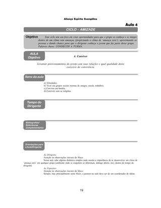 19
Aliança Espírita Evangélica
CICLO - AMIZADE
Este ciclo tem seu foco em criar oportunidades para que o grupo se conheça e se integre
dentro de um clima sem ameaças (propiciando o clima de ‘ameaça zero’), aproximando as
pessoas e dando chance para que o dirigente conheça o jovem que faz parte desse grupo.
Palavra chave: CONHECER A TURMA.
Objetivo
AULA
Objetivo 4. Conviver
Levantar posicionamentos do jovem com suas relações e qual qualidade desse
exercício de convivência.
Itens da aula
Tempo do
Dirigente
Bibliografias/
Referências
Complementares
Orientações para
a Aula/Dirigente
a) Afinidades;
b) Viver em grupos sociais (turmas de amigos, escola, trabalho);
c) Conviver em família;
d) Conviver com as religiões.
Ao Dirigente:
Atenção às observações iniciais do bloco.
Nessa aula cabe alguma dinâmica simples onde mostra a importância de se desenvolver um clima de
‘ameaça zero’ em qualquer grupo (ambiente onde se respeitem as diferenças, diálogo aberto, etc), dentro do tempo do
dirigente.
Ao Expositor:
Atenção às observações iniciais do bloco.
Sempre, mas principalmente neste bloco, a postura na aula deve ser de um coordenador de idéias.
Aula 4
 