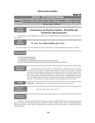 193
Aliança Espírita Evangélica
CICLO - FÉ RACIOCINADA
Complementar o Ciclo Coração, somando elementos da racionalidade e conhecimento doutri-
nário espírita para formação de um jovem positivo, ativo e sintonizado com os ideais cristãos.
Palavra chave: PENSAR.
AULA
Objetivo
Objetivo
BLOCO
Objetivo
78. Uma Nova Oportunidade para Viver
Tempo do
Dirigente
TEMA
a) A definição de Reencarnação;
b) APluralidade das Existências;
c) A referência no Evangelho sobre a Reencarnação: Jesus e Nicodemos;
d) A idéia reformadora de comportamento que a Reencarnação pode promover no Homem.
Bibliografias/
Referências
Complementares
Orientações para
a Aula/Dirigente
Itens da aula
Aproveitar o momento de introdução do bloco para inserirmos o primeiro tema. Muito mais do que pedir para os
alunos escreverem sobre este tema pede-se para se questionar onde está o reino de Deus, e qual é o caminho que devemos
trilhar pra encontrá-lo. Fazer com que transpareçam o que sentem através de um fato pessoal e o quanto é importante
esta vida para eles.
[53]; [3]; [56]; [129]; [152] p. 47-115
Desenvolvimento: Como esta aula é a inicial do Bloco, o dirigente deve usar seu tempo
para desenvolver os objetivos do bloco, apresentando o conceito de reencarnação e todo seu
processo trazendo reflexões aos alunos sobre a importância da fé e como sua personalidade,
convivências, atitudes, família têm ligação direta com este assunto. O tempo do dirigente neste
bloco será o momento do dirigente apresentar aos participantes a responsabilidade que tem por
terem reencarnado, suas descobertas e percepções sobre a conduta e caminhos que escolhe para
sua vida, e a necessidade de evolução que temos dentro do propósito da reencarnação.
Nesta aula iniciamos o desenvolvimento da idéia da Reencarnação como oportunidade de progresso espiritual.
(TEMA 10) - “Ninguém pode ver o reino de Deus se não nascer de novo! Por quê?”
Apresentação de um dos fundamentos na qual se baseia a Doutrina Espírita: Reencarnação e as decorrências que
esta idéia traz.
Fundamentos da Doutrina Espírita - Pluralidade das
Existências (Reencarnação)
Aula 78
 