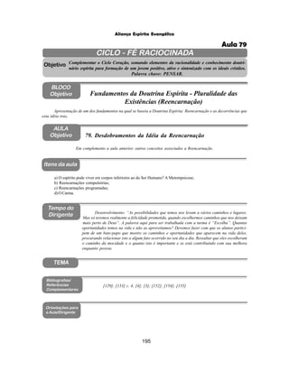 195
Aliança Espírita Evangélica
CICLO - FÉ RACIOCINADA
Complementar o Ciclo Coração, somando elementos da racionalidade e conhecimento doutri-
nário espírita para formação de um jovem positivo, ativo e sintonizado com os ideais cristãos.
Palavra chave: PENSAR.
AULA
Objetivo
Objetivo
BLOCO
Objetivo
79. Desdobramentos da Idéia da Reencarnação
Tempo do
Dirigente
TEMA
a) O espírito pode viver em corpos inferiores ao do Ser Humano? A Metempsicose;
b) Reencarnações compulsórias;
c) Reencarnações programadas;
d)OCarma.
Bibliografias/
Referências
Complementares
Orientações para
a Aula/Dirigente
Itens da aula
[129]; [153] c. 4; [4]; [3]; [152]; [154]; [155]
Desenvolvimento: “As possibilidades que temos nos levam a vários caminhos e lugares.
Mas só teremos realmente a felicidade prometida, quando escolhermos caminhos que nos deixam
mais perto de Deus”. A palavra aqui para ser trabalhada com a turma é “Escolha”. Quantas
oportunidades temos na vida e não as aproveitamos? Devemos fazer com que os alunos partici-
pem de um bate-papo que mostre os caminhos e oportunidades que aparecem na vida deles,
procurando relacionar isto a algum fato ocorrido no seu dia a dia. Ressaltar que eles escolheram
o caminho da mocidade e o quanto isto é importante e se está contribuindo com sua melhora
enquanto pessoa.
Em complemento a aula anterior, outros conceitos associados a Reencarnação.
Apresentação de um dos fundamentos na qual se baseia a Doutrina Espírita: Reencarnação e as decorrências que
esta idéia traz.
Fundamentos da Doutrina Espírita - Pluralidade das
Existências (Reencarnação)
Aula 79
 