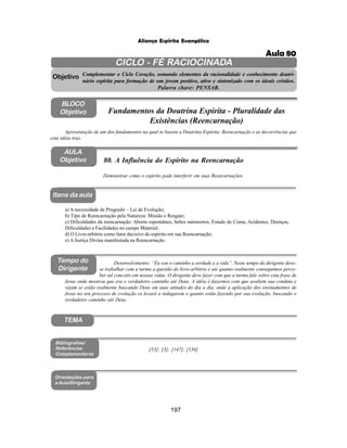 197
Aliança Espírita Evangélica
CICLO - FÉ RACIOCINADA
Complementar o Ciclo Coração, somando elementos da racionalidade e conhecimento doutri-
nário espírita para formação de um jovem positivo, ativo e sintonizado com os ideais cristãos.
Palavra chave: PENSAR.
AULA
Objetivo
Objetivo
BLOCO
Objetivo
80. A Influência do Espírito na Reencarnação
Tempo do
Dirigente
TEMA
a) A necessidade de Progredir – Lei de Evolução;
b) Tipo de Reencarnação pela Natureza: Missão e Resgate;
c) Dificuldades da reencarnação: Aborto espontâneo, bebes natimortos, Estado de Coma, Acidentes, Doenças,
Dificuldades e Facilidades no campo Material;
d) O Livre-arbitrio como fator decisivo do espírito em sua Reencarnação;
e) A Justiça Divina manifestada na Reencarnação.
Bibliografias/
Referências
Complementares
Orientações para
a Aula/Dirigente
Itens da aula
[53]; [3]; [147]; [156]
Desenvolvimento: “Eu sou o caminho a verdade e a vida”. Neste tempo do dirigente deve-
se trabalhar com a turma a questão do livre-arbítrio e até quanto realmente conseguimos perce-
ber tal conceito em nossas vidas. O dirigente deve fazer com que a turma fale sobre esta frase de
Jesus onde mostrou que era o verdadeiro caminho até Deus. A idéia é fazermos com que avaliem sua conduta e
vejam se estão realmente buscando Deus em suas atitudes do dia a dia, onde a aplicação dos ensinamentos de
Jesus no seu processo de evolução os levará a indagarem o quanto estão fazendo por sua evolução, buscando o
verdadeiro caminho até Deus.
Demonstrar como o espírito pode interferir em suas Reencarnações.
Apresentação de um dos fundamentos na qual se baseia a Doutrina Espírita: Reencarnação e as decorrências que
esta idéia traz.
Fundamentos da Doutrina Espírita - Pluralidade das
Existências (Reencarnação)
Aula 80
 