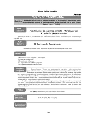 199
Aliança Espírita Evangélica
CICLO - FÉ RACIOCINADA
Complementar o Ciclo Coração, somando elementos da racionalidade e conhecimento doutri-
nário espírita para formação de um jovem positivo, ativo e sintonizado com os ideais cristãos.
Palavra chave: PENSAR.
AULA
Objetivo
Objetivo
BLOCO
Objetivo
81. Processos das Reencarnações
Tempo do
Dirigente
TEMA
a) Encarnação: a volta do espírito a vida corporal;
b) A união do Corpo a Alma;
c) Esquecimento do Passado;
d) A responsabilidade de Aborto proposital;
e) A responsabilidade das relações sexuais.
Bibliografias/
Referências
Complementares
Orientações para
a Aula/Dirigente
Itens da aula
[53]; [3]; [56]; [68]; [53]; [57]
Desenvolvimento: “Vivemos num mundo material, onde ações e palavras determinam
quem realmente somos; bons pensamentos e sentimentos são apenas percebíveis por Deus”. Aqui
é o momento de questionar os participantes sobre a frase acima e o que realmente estão fazendo
para que esta reencarnação seja proveitosa para sua evolução. Proporcionando um momento de reflexão para
que avaliem e descubram seus limites, e como transparecer suas ações. Aqui é válido fazer com que percebam o
quanto é importante estarmos aqui e que a oportunidade dada e muito mais do que uma simples reencarnação e
sim algo que nos proporcionará grandes transformações.
No caderno de temas vamos fazer com que os alunos procurem se avaliar, questionando-os sobre quais são
seus limites e que atitudes devem ter para respeitar tais limites e questionar o eles consideram como uma vida
sadia e uma convivência pacifica entre suas vontades e sua base moral. Questionar: O que seriamos se não
tivéssemos limites?
Apresentação de como ocorre os processo de encarnação do Espírito no corpo físico
(TEMA 11) - Somos livres para voar dentro de nossos limites
Apresentação de um dos fundamentos na qual se baseia a Doutrina Espírita: Reencarnação e as decorrências que
esta idéia traz.
Fundamentos da Doutrina Espírita - Pluralidade das
Existências (Reencarnação)
Aula 81
 