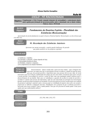 203
Aliança Espírita Evangélica
CICLO - FÉ RACIOCINADA
Complementar o Ciclo Coração, somando elementos da racionalidade e conhecimento doutri-
nário espírita para formação de um jovem positivo, ativo e sintonizado com os ideais cristãos.
Palavra chave: PENSAR.
AULA
Objetivo
Objetivo
BLOCO
Objetivo
83. Recordação das Existências Anteriores
Tempo do
Dirigente
TEMA
a) Tendências e Aptidões;
b) O passado e o presente, o futuro depende de hoje;
c) Necessidade da prática do Bem;
d) Afinidades, simpatias e antipatias;
e) Os compromissos nas relações familiares.
Bibliografias/
Referências
Complementares
Orientações para
a Aula/Dirigente
Itens da aula
[3]; [56]; [68]; [53]; [57]
Desenvolvimento: “Quem é minha mãe e quem são meus irmãos”. Aqui o dirigente deve
aproveitar seu tempo para que os participantes possam reconhecer a família da qual faz parte,
para que eles possam perceber a importância que estas pessoas têm em suas vidas, de serem
motivadores para sua evolução e também falar dos amigos que são como irmãos. O momento aqui é fazer com que
o jovem perceba a necessidade do convívio e acima de tudo como suas qualidades podem colaborar para o
desenvolvimento de sua família. Mais uma vez trabalhamos a questão da escolha no sentido de perceber e
reconhecer o quanto estas pessoas são importantes, onde isto está relacionado aos princípios da reencarnação,
fazendo com que percebam sua função em sua família. O trecho das palavras de Jesus ressalta muito esta condição
do parentesco espiritual e material, onde a conversa pode ser trabalhada de maneira clara sobre este assunto e
proporcione as reflexões e indagações descritas. Trabalhando com a proposta do que é realmente necessário e
merecedor para nossa evolução. Como é minha família? Será que eles precisam de minha ajuda? Como posso
ajudar para que minha família melhore?
Apresentar que mesmo encarnado, o espírito guarda lembranças do passado
que podem auxiliá-lo no seu progresso espiritual.
Apresentação de um dos fundamentos na qual se baseia a Doutrina Espírita: Reencarnação e as decorrências que
esta idéia traz.
Fundamentos da Doutrina Espírita - Pluralidade das
Existências (Reencarnação)
Aula 83
 