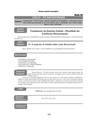 205
Aliança Espírita Evangélica
CICLO - FÉ RACIOCINADA
Complementar o Ciclo Coração, somando elementos da racionalidade e conhecimento doutri-
nário espírita para formação de um jovem positivo, ativo e sintonizado com os ideais cristãos.
Palavra chave: PENSAR.
AULA
Objetivo
Objetivo
BLOCO
Objetivo
84. As propostas de trabalho íntimo numa Reencarnação
Tempo do
Dirigente
TEMA
a) Humildade e o Bom Exemplo;
b) A necessidade de Perdoar;
c) Reconciliar com os Desafetos;
d) Semeadura Livre, Colheita Obrigatória;
e) Paciência e Compreensão.
Bibliografias/
Referências
Complementares
Orientações para
a Aula/Dirigente
Itens da aula
[3]; [157]; [158]; [33]
Desenvolvimento: “Vós tendes ouvidos o que se disse: olho por olho e dente por dente. Eu,
porém, digo-vos que não resistais ao mal, mas se alguém te ferir a sua face direita, oferece-lhe
também a outra”.
Conversar se já perdoou alguém na vida, ou nesta semana, ou se tem alguns desafetos, trabalharem o
perdão no sentido de percepção do benefício que isso pode trazer para nós, e para nosso crescimento enquanto
pessoas. O assunto deve tratar de uma realidade mais prática e transparecer a proposta de perdoar como uma
coisa simples e que contribui na nossa vida. Além de citarmos aquela passagem do evangelho que fala sobre os
inimigos desencarnados.
Trazer reflexões sobre valores a serem trabalhados nas oportunidades das Reencarnações.
Apresentação de um dos fundamentos na qual se baseia a Doutrina Espírita: Reencarnação e as decorrências que
esta idéia traz.
Fundamentos da Doutrina Espírita - Pluralidade das
Existências (Reencarnação)
(TEMA 12) - Você já perdôou hoje? Por quê?
Aula 84
 