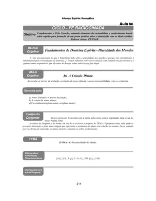 211
Aliança Espírita Evangélica
CICLO - FÉ RACIOCINADA
Complementar o Ciclo Coração, somando elementos da racionalidade e conhecimento doutri-
nário espírita para formação de um jovem positivo, ativo e sintonizado com os ideais cristãos.
Palavra chave: PENSAR.
AULA
Objetivo
Objetivo
BLOCO
Objetivo
86. A Criação Divina
Tempo do
Dirigente
TEMA
Bibliografias/
Referências
Complementares
Orientações para
a Aula/Dirigente
Itens da aula
(TEMA 14) - Sou um cidadão do Mundo.
Apresentar as teorias da evolução, a criação do nosso planeta e nossa responsabilidade como co-criadores.
1- Dar um panorama do que o Espiritismo fala sobre a pluralidade dos mundos e porque este entendimento é
fundamental para consolidação da doutrina; 2- Propor reflexões sobre nosso cuidado com o mundo em que vivemos e o
quanto somos responsáveis por ele antes de desejar saber sobre locais fora daqui.
Fundamentos da Doutrina Espírita - Pluralidade dos Mundos
a) Nosso Universo: as teorias da criação;
b) A criação de nosso planeta;
c) Co-criadores (em plano maior e em plano menor).
Desenvolvimento: Conversar com a turma sobre como somos importantes para a vida no
nosso Planeta Terra.
A critério do dirigente e da turma, em vez de se escrever a respeito do TEMA 14 proposto nesta aula, pode-se
procurar ilustrações e fazer uma colagem que represente o sentimento do aluno com relação ao assunto. Em se optando
por essa forma de expressão os alunos deverão comentar as sobre as ilustrações.
[14]; [3] L. 3; [5] C. 6 a 12; [58]; [32]; [138]
Aula 86
 