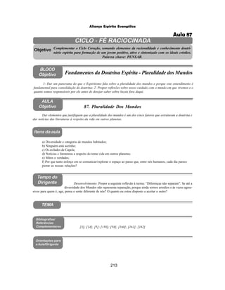 213
Aliança Espírita Evangélica
CICLO - FÉ RACIOCINADA
Complementar o Ciclo Coração, somando elementos da racionalidade e conhecimento doutri-
nário espírita para formação de um jovem positivo, ativo e sintonizado com os ideais cristãos.
Palavra chave: PENSAR.
AULA
Objetivo
Objetivo
BLOCO
Objetivo
87. Pluralidade Dos Mundos
Tempo do
Dirigente
TEMA
Bibliografias/
Referências
Complementares
Orientações para
a Aula/Dirigente
Itens da aula
Dar elementos que justifiquem que a pluralidade dos mundos é um dos cinco fatores que estruturam a doutrina e
dar notícias das literaturas à respeito da vida em outros planetas.
1- Dar um panorama do que o Espiritismo fala sobre a pluralidade dos mundos e porque este entendimento é
fundamental para consolidação da doutrina; 2- Propor reflexões sobre nosso cuidado com o mundo em que vivemos e o
quanto somos responsáveis por ele antes de desejar saber sobre locais fora daqui.
Fundamentos da Doutrina Espírita - Pluralidade dos Mundos
a) Diversidade e categoria de mundos habitados;
b) Ninguém está sozinho;
c) Os exilados de Capela;
d) Notícias e literaturas a respeito do tema vida em outros planetas;
e) Mitos e verdades;
f) Por que tanto esforço em se comunicar/explorar o espaço ao passo que, entre nós humanos, cada dia parece
piorar as nossas relações?
Desenvolvimento: Propor a seguinte reflexão à turma: “Diferenças não separam”. Se até a
diversidade dos Mundos não representa separação, porque ainda somos arredios e às vezes agres-
sivos para quem é, age, pensa e sente diferente de nós? O quanto eu estou disposto a aceitar o outro?
[3]; [14]; [5]; [159]; [58]; [160]; [161]; [162]
Aula 87
 