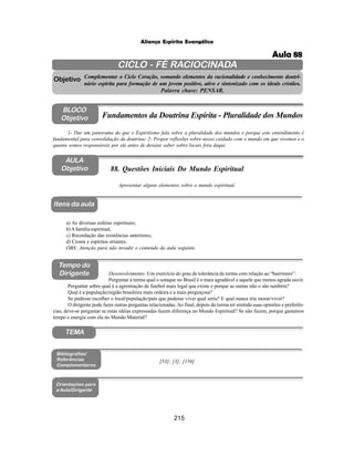 215
Aliança Espírita Evangélica
CICLO - FÉ RACIOCINADA
Complementar o Ciclo Coração, somando elementos da racionalidade e conhecimento doutri-
nário espírita para formação de um jovem positivo, ativo e sintonizado com os ideais cristãos.
Palavra chave: PENSAR.
AULA
Objetivo
Objetivo
BLOCO
Objetivo
88. Questões Iniciais Do Mundo Espiritual
Tempo do
Dirigente
TEMA
Bibliografias/
Referências
Complementares
Orientações para
a Aula/Dirigente
Itens da aula
Apresentar alguns elementos sobre o mundo espiritual.
1- Dar um panorama do que o Espiritismo fala sobre a pluralidade dos mundos e porque este entendimento é
fundamental para consolidação da doutrina; 2- Propor reflexões sobre nosso cuidado com o mundo em que vivemos e o
quanto somos responsáveis por ele antes de desejar saber sobre locais fora daqui.
Fundamentos da Doutrina Espírita - Pluralidade dos Mundos
a) As diversas esferas espirituais;
b)Afamília espiritual;
c) Recordação das existências anteriores;
d) Crosta e espíritos errantes.
OBS: Atenção para não invadir o conteúdo da aula seguinte.
Desenvolvimento: Um exercício do grau de tolerância da turma com relação ao “bairrismo”:
Perguntar à turma qual o sotaque no Brasil é o mais agradável e aquele que menos agrada ouvir.
Perguntar sobre qual é a agremiação de futebol mais legal que existe e porque as outras não o são também?
Qual é a população/região brasileira mais ordeira e a mais preguiçosa?
Se pudesse escolher o local/população/país que pudesse viver qual seria? E qual nunca iria morar/viver?
O dirigente pode fazer outras perguntas relacionadas.Ao final, depois da turma ter emitido suas opiniões e preferên-
cias, deve-se perguntar se estas idéias expressadas fazem diferença no Mundo Espiritual? Se não fazem, porque gastamos
tempo e energia com ela no Mundo Material?
[53]; [3]; [156]
Aula 88
 