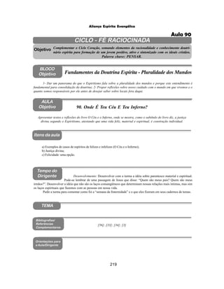219
Aliança Espírita Evangélica
CICLO - FÉ RACIOCINADA
Complementar o Ciclo Coração, somando elementos da racionalidade e conhecimento doutri-
nário espírita para formação de um jovem positivo, ativo e sintonizado com os ideais cristãos.
Palavra chave: PENSAR.
AULA
Objetivo
Objetivo
BLOCO
Objetivo
90. Onde É Teu Céu E Teu Inferno?
Tempo do
Dirigente
TEMA
Bibliografias/
Referências
Complementares
Orientações para
a Aula/Dirigente
Itens da aula
Apresentar textos e reflexões do livro O Céu e o Inferno, onde se mostra, como o subtítulo do livro diz, a justiça
divina segundo o Espiritismo, atestando que uma vida feliz, material e espiritual, é construção individual.
1- Dar um panorama do que o Espiritismo fala sobre a pluralidade dos mundos e porque este entendimento é
fundamental para consolidação da doutrina; 2- Propor reflexões sobre nosso cuidado com o mundo em que vivemos e o
quanto somos responsáveis por ele antes de desejar saber sobre locais fora daqui.
Fundamentos da Doutrina Espírita - Pluralidade dos Mundos
a) Exemplos de casos de espíritos de felizes e infelizes (O Céu e o Inferno);
b) Justiça divina;
c) Felicidade: uma opção.
Desenvolvimento: Desenvolver com a turma a idéia sobre parentesco material e espiritual.
Pode-se lembrar de uma passagem de Jesus que disse: “Quem são meus pais? Quem são meus
irmãos?”. Desenvolver a idéia que não são os laços consangüíneos que determinam nossas relações mais íntimas, mas sim
os laços espirituais que fazemos com as pessoas em nossa vida.
Pedir a turma para comentar como foi a “semana da fraternidade” e o que eles fizeram em seus cadernos de temas.
[56]; [33]; [34]; [3]
Aula 90
 