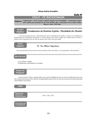 221
Aliança Espírita Evangélica
CICLO - FÉ RACIOCINADA
Complementar o Ciclo Coração, somando elementos da racionalidade e conhecimento doutri-
nário espírita para formação de um jovem positivo, ativo e sintonizado com os ideais cristãos.
Palavra chave: PENSAR.
AULA
Objetivo
Objetivo
BLOCO
Objetivo
91. Nos Planos Superiores
Tempo do
Dirigente
TEMA
Bibliografias/
Referências
Complementares
Orientações para
a Aula/Dirigente
Itens da aula
Dar um panorama das descrições de locais espirituais tidos como felizes e sua organização e funcionamento.
1- Dar um panorama do que o Espiritismo fala sobre a pluralidade dos mundos e porque este entendimento é
fundamental para consolidação da doutrina; 2- Propor reflexões sobre nosso cuidado com o mundo em que vivemos e o
quanto somos responsáveis por ele antes de desejar saber sobre locais fora daqui.
Fundamentos da Doutrina Espírita - Pluralidade dos Mundos
a) As colônias e cidades;
b) Organização, funcionamento e atividades
Desenvolvimento: Propor o seguinte debate com a turma: Finalidades de um Lar. Como os membros de um Lar, que
não necessariamente precisa haver laços de consangüinidade, podem promover entre eles um processo de ajuda mútua para
serem melhores e mais felizes.
[164]; [156]; [163]
Aula 91
 