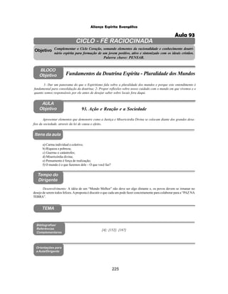 225
Aliança Espírita Evangélica
CICLO - FÉ RACIOCINADA
Complementar o Ciclo Coração, somando elementos da racionalidade e conhecimento doutri-
nário espírita para formação de um jovem positivo, ativo e sintonizado com os ideais cristãos.
Palavra chave: PENSAR.
AULA
Objetivo
Objetivo
BLOCO
Objetivo
93. Ação e Reação e a Sociedade
Tempo do
Dirigente
TEMA
Bibliografias/
Referências
Complementares
Orientações para
a Aula/Dirigente
Itens da aula
Apresentar elementos que demonstre como a Justiça e Misericórdia Divina se colocam diante dos grandes desa-
fios da sociedade, através da lei de causa e efeito.
1- Dar um panorama do que o Espiritismo fala sobre a pluralidade dos mundos e porque este entendimento é
fundamental para consolidação da doutrina; 2- Propor reflexões sobre nosso cuidado com o mundo em que vivemos e o
quanto somos responsáveis por ele antes de desejar saber sobre locais fora daqui.
Fundamentos da Doutrina Espírita - Pluralidade dos Mundos
a) Carma individual e coletivo;
b) Riqueza e pobreza;
c) Guerras e catástrofes;
d) Misericórdia divina;
e) Pensamento é força de realização;
f) O mundo é o que fazemos dele – O que você faz?
Desenvolvimento: A idéia de um “Mundo Melhor” não deve ser algo distante e, os povos devem se irmanar no
desejo de serem todos felizes.Aproposta é discutir o que cada um pode fazer concretamente para colaborar para a “PAZ NA
TERRA”.
[4]; [152]; [167]
Aula 93
 