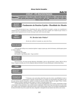227
Aliança Espírita Evangélica
CICLO - FÉ RACIOCINADA
Complementar o Ciclo Coração, somando elementos da racionalidade e conhecimento doutri-
nário espírita para formação de um jovem positivo, ativo e sintonizado com os ideais cristãos.
Palavra chave: PENSAR.
AULA
Objetivo
Objetivo
BLOCO
Objetivo
94. Revisão/Aula Prática*
Tempo do
Dirigente
TEMA
Bibliografias/
Referências
Complementares
Orientações para
a Aula/Dirigente
Itens da aula
Revisão das reflexões levantadas nas aulas deste bloco.
1- Dar um panorama do que o Espiritismo fala sobre a pluralidade dos mundos e porque este entendimento é
fundamental para consolidação da doutrina; 2- Propor reflexões sobre nosso cuidado com o mundo em que vivemos e o
quanto somos responsáveis por ele antes de desejar saber sobre locais fora daqui.
Fundamentos da Doutrina Espírita - Pluralidade dos Mundos
a) Por que tanto esforço em se comunicar/explorar o espaço ao passo que, entre nós humanos, cada dia parece piorar
as nossas relações?
b) Justiça divina;
c) Felicidade: uma opção;
d) O mundo é o que fazemos dele – O que você faz?;
Desenvolvimento: Por mais que haja diferenças, dificuldades e lutas na vida individual e coletiva. DEUS e Pai de
Todos. O quanto esta idéia esta viva no coração de cada um da turma? Eis uma reflexão para o término deste bloco.
* Colocamos como aula prática deste bloco junto da revisão a possibilidade de somar o
entretenimento à instrução. Existem filmes e/ou seriados e/ou documentários que podem ser usa-
dos para ilustrar, fomentar discussões e ajudar na revisão dos conceitos citados (Sugestões de alguns Filmes: Contato,
Sexto Sentido, Os Outros, episódios da série Arquivo X, Ghost, O céu pode esperar, etc.).
Ao final deste bloco deve bloco, o dirigente deve conversar individualmente com os alunos, monitorando as faltas
e observando os temas pertinentes e que carecem maiores explanações. Muito mais do que uma entrevista ou uma avalia-
ção, o objetivo aqui é do dirigente se aproximar do aluno e assim estreitar sempre os laços e ter um melhor acompanhamento
do desenvolvimento do jovem ao passar das aulas, integrando e interagindo de uma maneira mais efetiva com a turma.
Aula 94
 