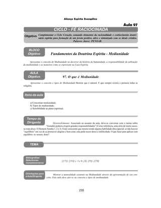 235
Aliança Espírita Evangélica
CICLO - FÉ RACIOCINADA
Complementar o Ciclo Coração, somando elementos da racionalidade e conhecimento doutri-
nário espírita para formação de um jovem positivo, ativo e sintonizado com os ideais cristãos.
Palavra chave: PENSAR.
AULA
Objetivo
Objetivo
BLOCO
Objetivo
97. O que é Mediunidade
Tempo do
Dirigente
TEMA
Bibliografias/
Referências
Complementares
Orientações para
a Aula/Dirigente
Itens da aula
Apresentar o conceito e tipos de Mediunidade.Mostrar que é natural. E que sempre existiu e permeia todas as
religiões.
a) Conceituar mediunidade;
b) Tipos de mediunidade;
c) Sensibilidade ao plano espiritual.
Desenvolvimento: Associado ao assunto da aula, deve-se conversar com a turma sobre
“Grandes poderes exigem grandes responsabilidades” (Como referência, uma série de muito suces-
so trata disso: O HomemAranha 1, 2 e 3). Estar consciente que mesmo tendo alguma habilidade dita especial, se não houver
“equilíbrio” em vez de se promover alegrias e bem estar, esta pode trazer dores e infelicidade. O que fazer para aplicar com
equilíbrio os nossos dons?
Mostrar a naturalidade existente na Mediunidade através da apresentação de seu con-
ceito. Esta aula deve ater-se ao conceito e tipos de mediunidade.
Apresentar o conceito de Mediunidade no decorrer da história da humanidade, a responsabilidade da utilização
da mediunidade e as maneiras como se expressam na Casa Espírita.
Fundamentos da Doutrina Espírita - Mediunidade
[171]; [153] c. 3 e 9; [3]; [55]; [170]
Aula 97
 