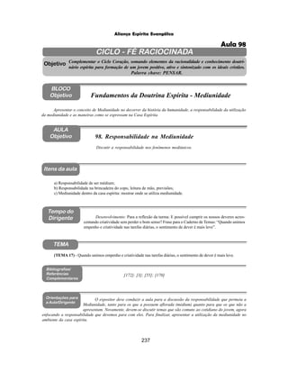 237
Aliança Espírita Evangélica
CICLO - FÉ RACIOCINADA
Complementar o Ciclo Coração, somando elementos da racionalidade e conhecimento doutri-
nário espírita para formação de um jovem positivo, ativo e sintonizado com os ideais cristãos.
Palavra chave: PENSAR.
AULA
Objetivo
Objetivo
BLOCO
Objetivo
98. Responsabilidade na Mediunidade
Tempo do
Dirigente
TEMA
Bibliografias/
Referências
Complementares
Orientações para
a Aula/Dirigente
Itens da aula
Discutir a responsabilidade nos fenômenos mediúnicos.
a) Responsabilidade de ser médium;
b) Responsabilidade na brincadeira do copo, leitura de mão, previsões;
c) Mediunidade dentro da casa espírita: mostrar onde se utiliza mediunidade.
Desenvolvimento: Para a reflexão da turma: E possível cumprir os nossos deveres acres-
centando criatividade sem perder o bom senso? Frase para o Caderno de Temas: “Quando unimos
empenho e criatividade nas tarefas diárias, o sentimento de dever é mais leve”.
O expositor deve conduzir a aula para a discussão da responsabilidade que permeia a
Mediunidade, tanto para os que a possuem aflorada (médium) quanto para que os que não a
apresentam. Novamente, devem-se discutir temas que são comuns ao cotidiano do jovem, agora
enfocando a responsabilidade que devemos para com eles. Para finalizar, apresentar a utilização da mediunidade no
ambiente da casa espírita.
Apresentar o conceito de Mediunidade no decorrer da história da humanidade, a responsabilidade da utilização
da mediunidade e as maneiras como se expressam na Casa Espírita.
Fundamentos da Doutrina Espírita - Mediunidade
[172]; [3]; [55]; [170]
(TEMA 17) - Quando unimos empenho e criatividade nas tarefas diárias, o sentimento de dever é mais leve.
Aula 98
 