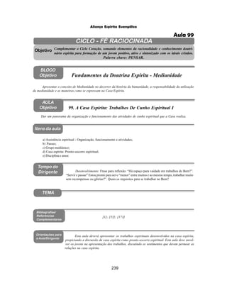239
Aliança Espírita Evangélica
CICLO - FÉ RACIOCINADA
Complementar o Ciclo Coração, somando elementos da racionalidade e conhecimento doutri-
nário espírita para formação de um jovem positivo, ativo e sintonizado com os ideais cristãos.
Palavra chave: PENSAR.
AULA
Objetivo
Objetivo
BLOCO
Objetivo
99. A Casa Espírita: Trabalhos De Cunho Espiritual I
Tempo do
Dirigente
TEMA
Bibliografias/
Referências
Complementares
Orientações para
a Aula/Dirigente
Itens da aula
Dar um panorama da organização e funcionamento das atividades de cunho espiritual que a Casa realiza.
a) Assistência espiritual - Organização, funcionamento e atividades;
b) Passes;
c) Grupo mediúnico;
d) Casa espírita: Pronto-socorro espiritual;
e) Disciplina e amor.
Desenvolvimento: Frase para reflexão: “Há espaço para vaidade em trabalhos do Bem?”.
“Servir e passar” Estou pronto para ser o “menor” entre muitos e ao mesmo tempo, trabalhar muito
sem recompensas ou glórias?”. Quais os requisitos para se trabalhar no Bem?
Esta aula deverá apresentar os trabalhos espirituais desenvolvidos na casa espírita,
propiciando a discussão da casa espírita como pronto-socorro espiritual. Esta aula deve envol-
ver os jovens na apresentação dos trabalhos, discutindo os sentimentos que devem permear as
relações na casa espírita.
Apresentar o conceito de Mediunidade no decorrer da história da humanidade, a responsabilidade da utilização
da mediunidade e as maneiras como se expressam na Casa Espírita.
Fundamentos da Doutrina Espírita - Mediunidade
[1]; [55]; [173]
Aula 99
 